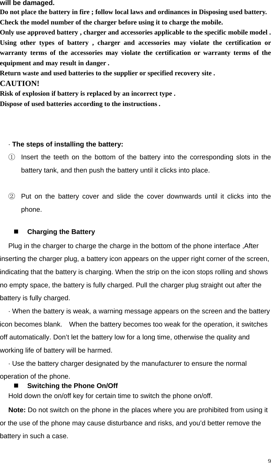   9will be damaged.   Do not place the battery in fire ; follow local laws and ordinances in Disposing used battery. Check the model number of the charger before using it to charge the mobile. Only use approved battery , charger and accessories applicable to the specific mobile model . Using other types of battery , charger and accessories may violate the certification or warranty terms of the accessories may violate the certification or warranty terms of the equipment and may result in danger . Return waste and used batteries to the supplier or specified recovery site . CAUTION! Risk of explosion if battery is replaced by an incorrect type . Dispose of used batteries according to the instructions .    · The steps of installing the battery: ①  Insert the teeth on the bottom of the battery into the corresponding slots in the battery tank, and then push the battery until it clicks into place.  ②  Put on the battery cover and slide the cover downwards until it clicks into the phone.   Charging the Battery Plug in the charger to charge the charge in the bottom of the phone interface ,After inserting the charger plug, a battery icon appears on the upper right corner of the screen, indicating that the battery is charging. When the strip on the icon stops rolling and shows no empty space, the battery is fully charged. Pull the charger plug straight out after the battery is fully charged.   · When the battery is weak, a warning message appears on the screen and the battery icon becomes blank.    When the battery becomes too weak for the operation, it switches off automatically. Don’t let the battery low for a long time, otherwise the quality and working life of battery will be harmed.   · Use the battery charger designated by the manufacturer to ensure the normal operation of the phone.  Switching the Phone On/Off Hold down the on/off key for certain time to switch the phone on/off.       Note: Do not switch on the phone in the places where you are prohibited from using it or the use of the phone may cause disturbance and risks, and you’d better remove the battery in such a case.   