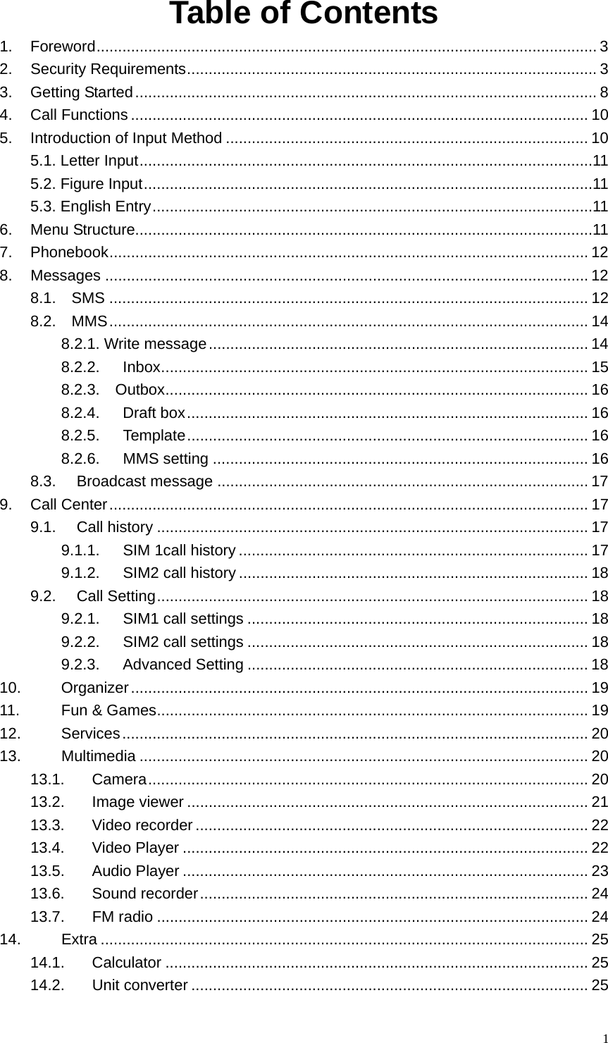   1Table of Contents   1. Foreword.................................................................................................................... 3 2. Security Requirements............................................................................................... 3 3. Getting Started........................................................................................................... 8 4. Call Functions .......................................................................................................... 10 5. Introduction of Input Method .................................................................................... 10 5.1. Letter Input.........................................................................................................11 5.2. Figure Input........................................................................................................11 5.3. English Entry......................................................................................................11 6. Menu Structure..........................................................................................................11 7. Phonebook............................................................................................................... 12 8. Messages ................................................................................................................ 12 8.1.  SMS ............................................................................................................... 12 8.2.  MMS............................................................................................................... 14 8.2.1. Write message........................................................................................ 14 8.2.2.  Inbox................................................................................................... 15 8.2.3.  Outbox.................................................................................................. 16 8.2.4. Draft box............................................................................................. 16 8.2.5. Template............................................................................................. 16 8.2.6. MMS setting ....................................................................................... 16 8.3. Broadcast message ...................................................................................... 17 9. Call Center............................................................................................................... 17 9.1. Call history .................................................................................................... 17 9.1.1. SIM 1call history ................................................................................. 17 9.1.2. SIM2 call history ................................................................................. 18 9.2. Call Setting.................................................................................................... 18 9.2.1. SIM1 call settings ............................................................................... 18 9.2.2. SIM2 call settings ............................................................................... 18 9.2.3. Advanced Setting ............................................................................... 18 10. Organizer.......................................................................................................... 19 11. Fun &amp; Games.................................................................................................... 19 12. Services............................................................................................................ 20 13. Multimedia ........................................................................................................ 20 13.1. Camera...................................................................................................... 20 13.2. Image viewer ............................................................................................. 21 13.3. Video recorder ........................................................................................... 22 13.4. Video Player .............................................................................................. 22 13.5. Audio Player .............................................................................................. 23 13.6. Sound recorder.......................................................................................... 24 13.7. FM radio .................................................................................................... 24 14. Extra ................................................................................................................. 25 14.1. Calculator .................................................................................................. 25 14.2. Unit converter ............................................................................................ 25 