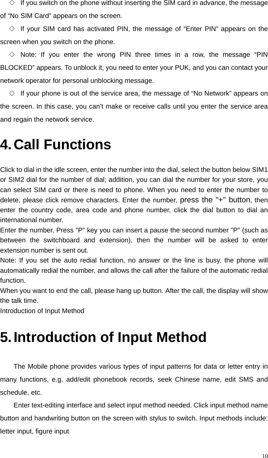   10◇  If you switch on the phone without inserting the SIM card in advance, the message of “No SIM Card” appears on the screen. ◇  If your SIM card has activated PIN, the message of “Enter PIN” appears on the screen when you switch on the phone. ◇  Note: If you enter the wrong PIN three times in a row, the message “PIN BLOCKED” appears. To unblock it, you need to enter your PUK, and you can contact your network operator for personal unblocking message. ◇  If your phone is out of the service area, the message of “No Network” appears on the screen. In this case, you can’t make or receive calls until you enter the service area and regain the network service. 4. Call Functions Click to dial in the idle screen, enter the number into the dial, select the button below SIM1 or SIM2 dial for the number of dial; addition, you can dial the number for your store, you can select SIM card or there is need to phone. When you need to enter the number to delete, please click remove characters. Enter the number, press the &quot;+&quot; button, then enter the country code, area code and phone number, click the dial button to dial an international number. Enter the number, Press &quot;P&quot; key you can insert a pause the second number &quot;P&quot; (such as between the switchboard and extension), then the number will be asked to enter extension number is sent out. Note: If you set the auto redial function, no answer or the line is busy, the phone will automatically redial the number, and allows the call after the failure of the automatic redial function. When you want to end the call, please hang up button. After the call, the display will show the talk time. Introduction of Input Method 5. Introduction of Input Method The Mobile phone provides various types of input patterns for data or letter entry in many functions, e.g. add/edit phonebook records, seek Chinese name, edit SMS and schedule, etc. Enter text-editing interface and select input method needed. Click input method name button and handwriting button on the screen with stylus to switch. Input methods include: letter input, figure input 