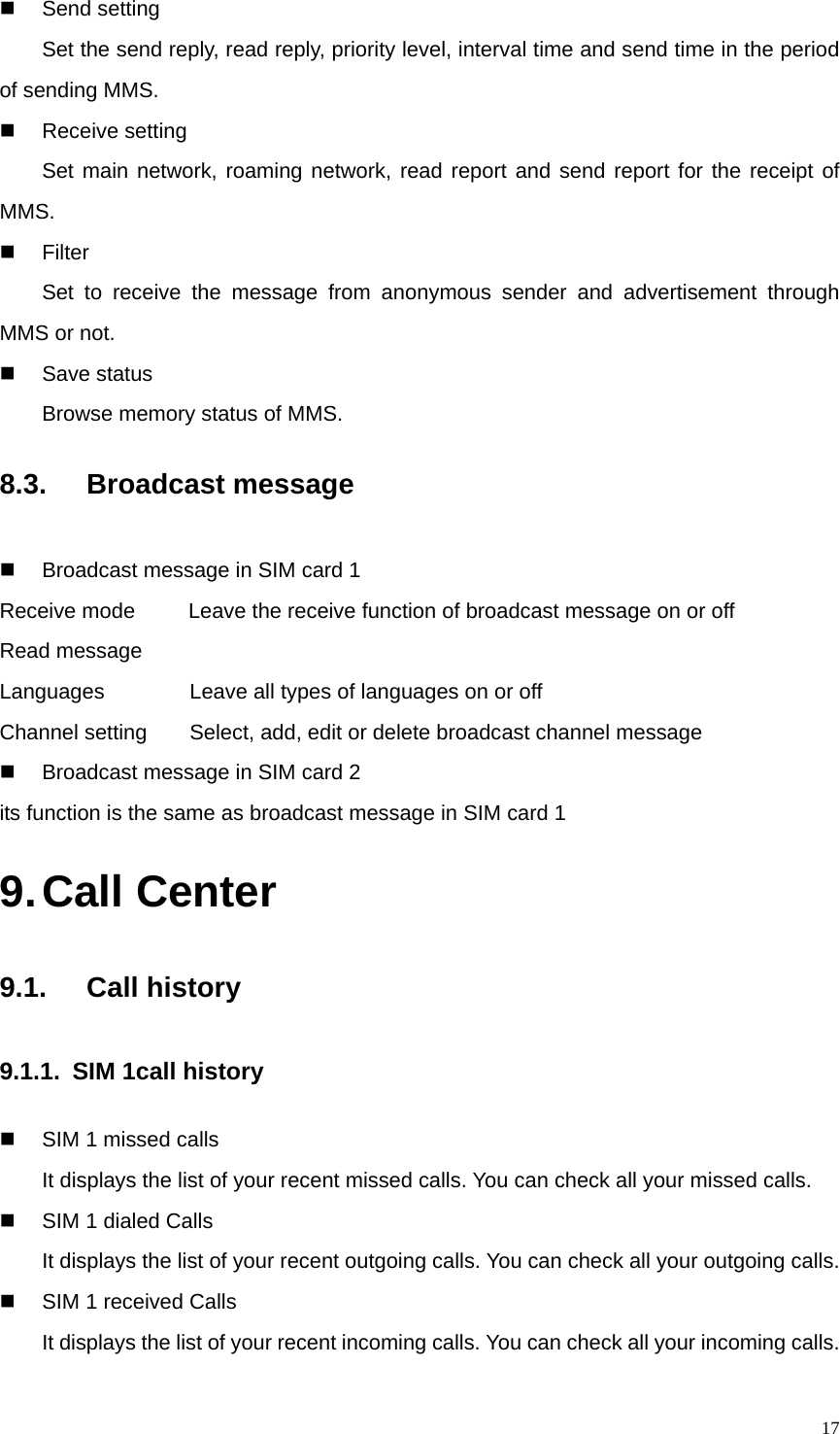   17 Send setting  Set the send reply, read reply, priority level, interval time and send time in the period of sending MMS.  Receive setting Set main network, roaming network, read report and send report for the receipt of MMS.  Filter Set to receive the message from anonymous sender and advertisement through MMS or not.  Save status Browse memory status of MMS. 8.3.  Broadcast message   Broadcast message in SIM card 1   Receive mode     Leave the receive function of broadcast message on or off Read message Languages                Leave all types of languages on or off Channel setting        Select, add, edit or delete broadcast channel message   Broadcast message in SIM card 2   its function is the same as broadcast message in SIM card 1 9. Call Center 9.1.  Call history 9.1.1. SIM 1call history   SIM 1 missed calls         It displays the list of your recent missed calls. You can check all your missed calls.   SIM 1 dialed Calls It displays the list of your recent outgoing calls. You can check all your outgoing calls.   SIM 1 received Calls It displays the list of your recent incoming calls. You can check all your incoming calls. 