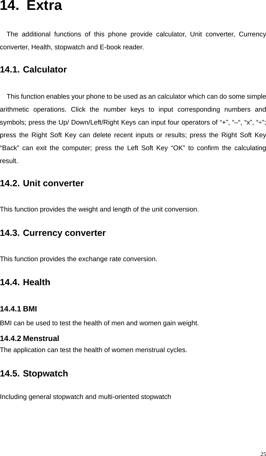   2514. Extra The additional functions of this phone provide calculator, Unit converter, Currency converter, Health, stopwatch and E-book reader. 14.1. Calculator This function enables your phone to be used as an calculator which can do some simple arithmetic operations. Click the number keys to input corresponding numbers and symbols; press the Up/ Down/Left/Right Keys can input four operators of “+”, “–“, “x”, “÷”; press the Right Soft Key can delete recent inputs or results; press the Right Soft Key “Back” can exit the computer; press the Left Soft Key “OK” to confirm the calculating result. 14.2. Unit converter This function provides the weight and length of the unit conversion. 14.3. Currency converter This function provides the exchange rate conversion. 14.4. Health 14.4.1 BMI BMI can be used to test the health of men and women gain weight. 14.4.2 Menstrual The application can test the health of women menstrual cycles. 14.5. Stopwatch Including general stopwatch and multi-oriented stopwatch   