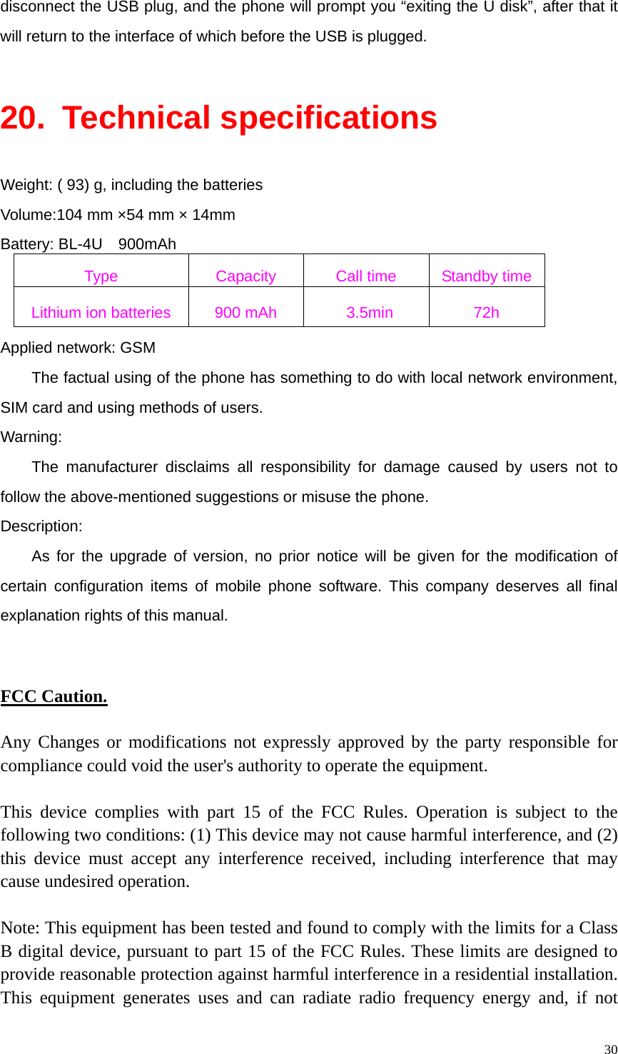   30disconnect the USB plug, and the phone will prompt you “exiting the U disk”, after that it will return to the interface of which before the USB is plugged.  20. Technical specifications Weight: ( 93) g, including the batteries Volume:104 mm ×54 mm × 14mm Battery: BL-4U  900mAh Type  Capacity  Call time  Standby time Lithium ion batteries  900 mAh    3.5min  72h Applied network: GSM The factual using of the phone has something to do with local network environment, SIM card and using methods of users. Warning:  The manufacturer disclaims all responsibility for damage caused by users not to follow the above-mentioned suggestions or misuse the phone. Description: As for the upgrade of version, no prior notice will be given for the modification of certain configuration items of mobile phone software. This company deserves all final explanation rights of this manual.   FCC Caution.  Any Changes or modifications not expressly approved by the party responsible for compliance could void the user&apos;s authority to operate the equipment.  This device complies with part 15 of the FCC Rules. Operation is subject to the following two conditions: (1) This device may not cause harmful interference, and (2) this device must accept any interference received, including interference that may cause undesired operation.  Note: This equipment has been tested and found to comply with the limits for a Class B digital device, pursuant to part 15 of the FCC Rules. These limits are designed to provide reasonable protection against harmful interference in a residential installation. This equipment generates uses and can radiate radio frequency energy and, if not 