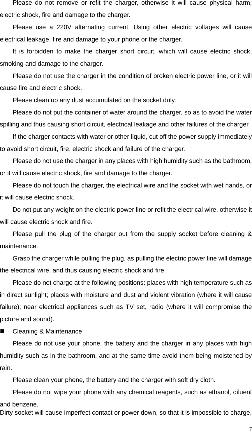   7Please do not remove or refit the charger, otherwise it will cause physical harm, electric shock, fire and damage to the charger. Please use a 220V alternating current. Using other electric voltages will cause electrical leakage, fire and damage to your phone or the charger. It is forbidden to make the charger short circuit, which will cause electric shock, smoking and damage to the charger. Please do not use the charger in the condition of broken electric power line, or it will cause fire and electric shock. Please clean up any dust accumulated on the socket duly. Please do not put the container of water around the charger, so as to avoid the water spilling and thus causing short circuit, electrical leakage and other failures of the charger.   If the charger contacts with water or other liquid, cut off the power supply immediately to avoid short circuit, fire, electric shock and failure of the charger. Please do not use the charger in any places with high humidity such as the bathroom, or it will cause electric shock, fire and damage to the charger. Please do not touch the charger, the electrical wire and the socket with wet hands, or it will cause electric shock. Do not put any weight on the electric power line or refit the electrical wire, otherwise it will cause electric shock and fire. Please pull the plug of the charger out from the supply socket before cleaning &amp; maintenance. Grasp the charger while pulling the plug, as pulling the electric power line will damage the electrical wire, and thus causing electric shock and fire. Please do not charge at the following positions: places with high temperature such as in direct sunlight; places with moisture and dust and violent vibration (where it will cause failure); near electrical appliances such as TV set, radio (where it will compromise the  picture and sound).   Cleaning &amp; Maintenance Please do not use your phone, the battery and the charger in any places with high humidity such as in the bathroom, and at the same time avoid them being moistened by rain. Please clean your phone, the battery and the charger with soft dry cloth. Please do not wipe your phone with any chemical reagents, such as ethanol, diluent and benzene. Dirty socket will cause imperfect contact or power down, so that it is impossible to charge, 