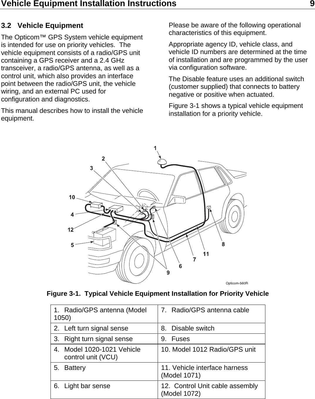 Vehicle Equipment Installation Instructions 9  3.2 Vehicle Equipment The Opticom™ GPS System vehicle equipment is intended for use on priority vehicles.  The vehicle equipment consists of a radio/GPS unit containing a GPS receiver and a 2.4 GHz transceiver, a radio/GPS antenna, as well as a control unit, which also provides an interface point between the radio/GPS unit, the vehicle wiring, and an external PC used for configuration and diagnostics. This manual describes how to install the vehicle equipment. Please be aware of the following operational characteristics of this equipment. Appropriate agency ID, vehicle class, and vehicle ID numbers are determined at the time of installation and are programmed by the user via configuration software. The Disable feature uses an additional switch (customer supplied) that connects to battery negative or positive when actuated. Figure 3-1 shows a typical vehicle equipment installation for a priority vehicle.    Figure 3-1.  Typical Vehicle Equipment Installation for Priority Vehicle 1. Radio/GPS antenna (Model 1050)  7. Radio/GPS antenna cable 2.  Left turn signal sense  8.  Disable switch 3.  Right turn signal sense  9.  Fuses 4.  Model 1020-1021 Vehicle   control unit (VCU)  10. Model 1012 Radio/GPS unit 5.  Battery  11. Vehicle interface harness (Model 1071) 6.  Light bar sense  12.  Control Unit cable assembly (Model 1072)   