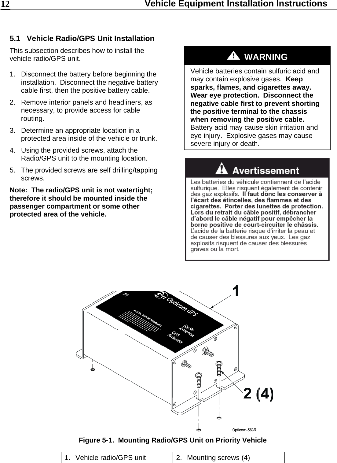  Vehicle Equipment Installation Instructions 12 5.1 Vehicle Radio/GPS Unit Installation This subsection describes how to install the vehicle radio/GPS unit. 1.  Disconnect the battery before beginning the installation.  Disconnect the negative battery cable first, then the positive battery cable. 2.  Remove interior panels and headliners, as necessary, to provide access for cable routing. 3.  Determine an appropriate location in a protected area inside of the vehicle or trunk. 4.  Using the provided screws, attach the Radio/GPS unit to the mounting location. 5.  The provided screws are self drilling/tapping screws. Note:  The radio/GPS unit is not watertight; therefore it should be mounted inside the passenger compartment or some other protected area of the vehicle.     WARNING Vehicle batteries contain sulfuric acid and may contain explosive gases.  Keep sparks, flames, and cigarettes away.  Wear eye protection.  Disconnect the negative cable first to prevent shorting the positive terminal to the chassis when removing the positive cable.  Battery acid may cause skin irritation and eye injury.  Explosive gases may cause severe injury or death.    Figure 5-1.  Mounting Radio/GPS Unit on Priority Vehicle 1.  Vehicle radio/GPS unit  2.  Mounting screws (4) 