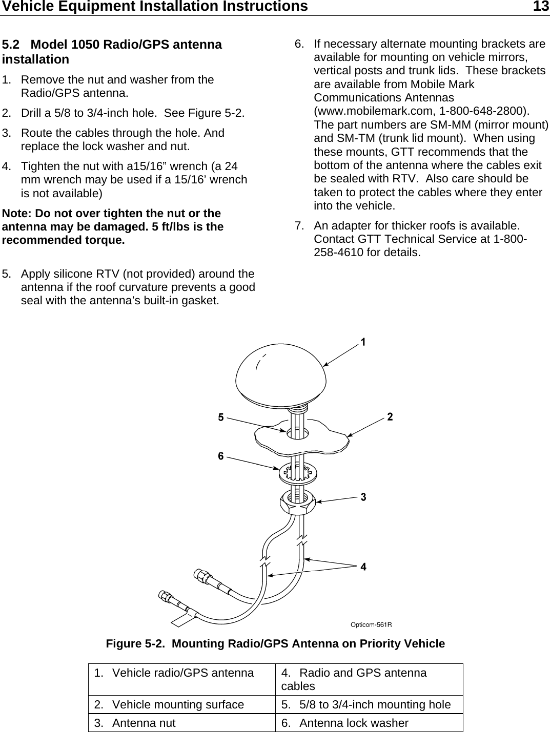 Vehicle Equipment Installation Instructions 13  5.2  Model 1050 Radio/GPS antenna installation 1.  Remove the nut and washer from the Radio/GPS antenna. 2.  Drill a 5/8 to 3/4-inch hole.  See Figure 5-2. 3.  Route the cables through the hole. And replace the lock washer and nut. 4.  Tighten the nut with a15/16” wrench (a 24 mm wrench may be used if a 15/16’ wrench is not available) Note: Do not over tighten the nut or the antenna may be damaged. 5 ft/lbs is the recommended torque.  5.  Apply silicone RTV (not provided) around the antenna if the roof curvature prevents a good seal with the antenna’s built-in gasket. 6.  If necessary alternate mounting brackets are available for mounting on vehicle mirrors, vertical posts and trunk lids.  These brackets are available from Mobile Mark Communications Antennas (www.mobilemark.com, 1-800-648-2800). The part numbers are SM-MM (mirror mount) and SM-TM (trunk lid mount).  When using these mounts, GTT recommends that the bottom of the antenna where the cables exit be sealed with RTV.  Also care should be taken to protect the cables where they enter into the vehicle. 7.  An adapter for thicker roofs is available.  Contact GTT Technical Service at 1-800-258-4610 for details.    Figure 5-2.  Mounting Radio/GPS Antenna on Priority Vehicle 1.  Vehicle radio/GPS antenna  4.  Radio and GPS antenna cables 2.  Vehicle mounting surface  5.  5/8 to 3/4-inch mounting hole 3.  Antenna nut  6.  Antenna lock washer 