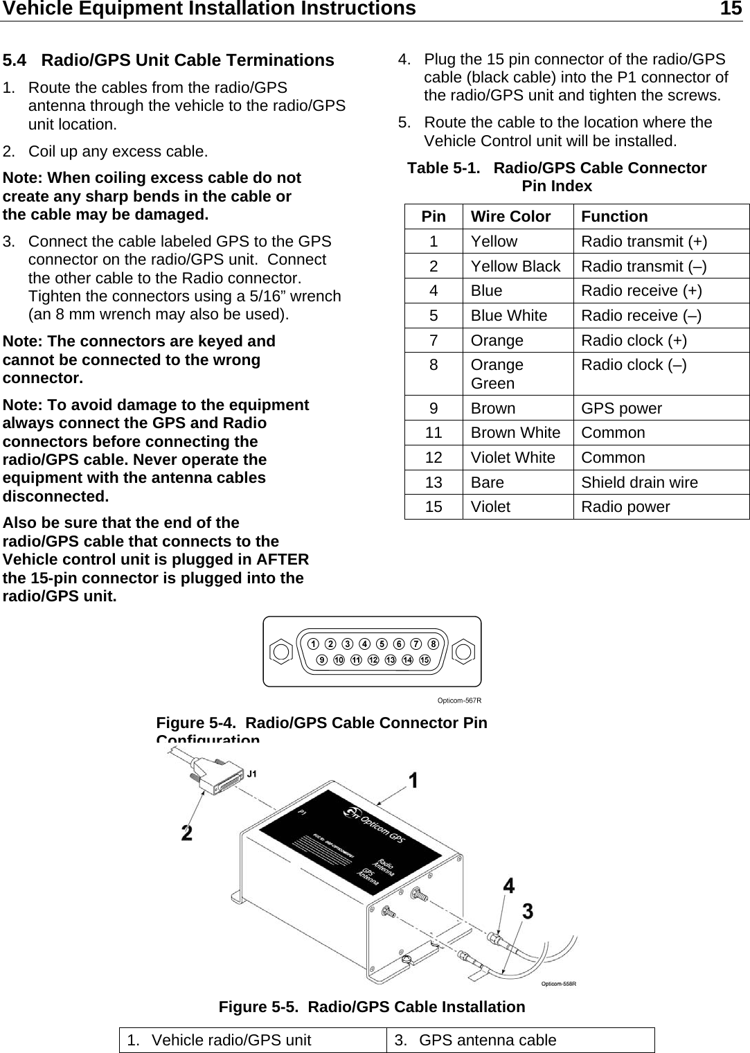 Vehicle Equipment Installation Instructions 15  5.4  Radio/GPS Unit Cable Terminations 1.  Route the cables from the radio/GPS antenna through the vehicle to the radio/GPS unit location. 2.  Coil up any excess cable.  Note: When coiling excess cable do not create any sharp bends in the cable or the cable may be damaged. 3.  Connect the cable labeled GPS to the GPS connector on the radio/GPS unit.  Connect the other cable to the Radio connector.  Tighten the connectors using a 5/16” wrench (an 8 mm wrench may also be used). Note: The connectors are keyed and cannot be connected to the wrong connector. Note: To avoid damage to the equipment always connect the GPS and Radio connectors before connecting the radio/GPS cable. Never operate the equipment with the antenna cables disconnected. Also be sure that the end of the radio/GPS cable that connects to the Vehicle control unit is plugged in AFTER the 15-pin connector is plugged into the radio/GPS unit. 4.  Plug the 15 pin connector of the radio/GPS cable (black cable) into the P1 connector of the radio/GPS unit and tighten the screws. 5.  Route the cable to the location where the Vehicle Control unit will be installed. Table 5-1.   Radio/GPS Cable Connector Pin Index Pin Wire Color  Function 1  Yellow  Radio transmit (+) 2  Yellow Black   Radio transmit (–) 4  Blue   Radio receive (+) 5  Blue White  Radio receive (–) 7  Orange   Radio clock (+) 8 Orange Green  Radio clock (–) 9 Brown   GPS power 11 Brown White Common 12  Violet White   Common 13 Bare  Shield drain wire 15 Violet  Radio power     Figure 5-5.  Radio/GPS Cable Installation 1.  Vehicle radio/GPS unit  3.  GPS antenna cable Figure 5-4.  Radio/GPS Cable Connector Pin Configuration