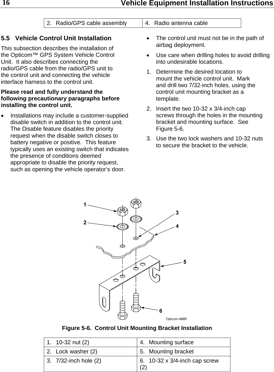  Vehicle Equipment Installation Instructions 16 2.  Radio/GPS cable assembly  4.  Radio antenna cable 5.5  Vehicle Control Unit Installation This subsection describes the installation of the Opticom™ GPS System Vehicle Control Unit.  It also describes connecting the radio/GPS cable from the radio/GPS unit to the control unit and connecting the vehicle interface harness to the control unit. Please read and fully understand the following precautionary paragraphs before installing the control unit.   Installations may include a customer-supplied disable switch in addition to the control unit.  The Disable feature disables the priority request when the disable switch closes to battery negative or positive.  This feature typically uses an existing switch that indicates the presence of conditions deemed appropriate to disable the priority request, such as opening the vehicle operator’s door.   The control unit must not be in the path of airbag deployment.   Use care when drilling holes to avoid drilling into undesirable locations. 1.  Determine the desired location to mount the vehicle control unit.  Mark and drill two 7/32-inch holes, using the control unit mounting bracket as a template. 2.  Insert the two 10-32 x 3/4-inch cap screws through the holes in the mounting bracket and mounting surface.  See Figure 5-6. 3.  Use the two lock washers and 10-32 nuts to secure the bracket to the vehicle.     Figure 5-6.  Control Unit Mounting Bracket Installation 1.  10-32 nut (2)  4.  Mounting surface 2.  Lock washer (2)  5.  Mounting bracket 3.  7/32-inch hole (2)  6.  10-32 x 3/4-inch cap screw (2) 