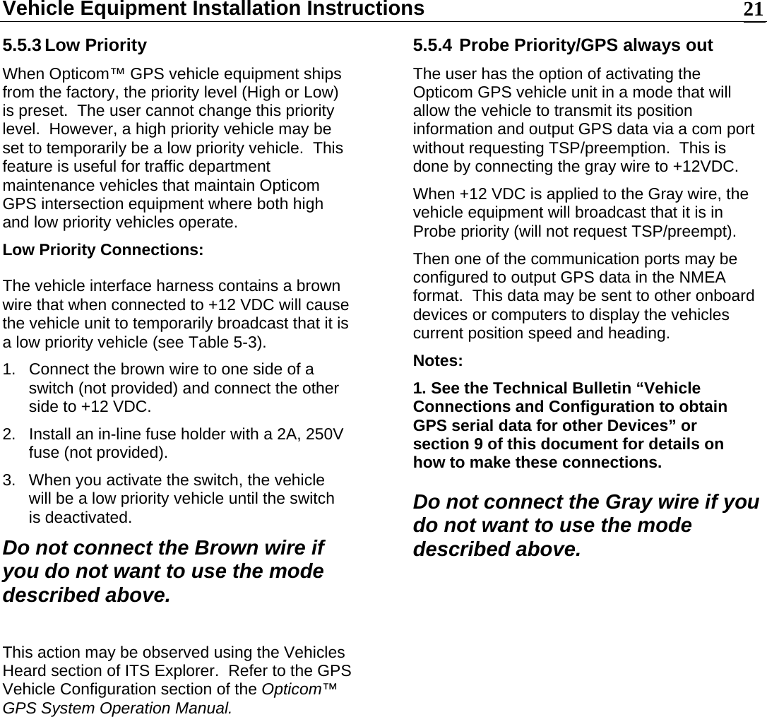 Vehicle Equipment Installation Instructions    215.5.3 Low Priority When Opticom™ GPS vehicle equipment ships from the factory, the priority level (High or Low) is preset.  The user cannot change this priority level.  However, a high priority vehicle may be set to temporarily be a low priority vehicle.  This feature is useful for traffic department maintenance vehicles that maintain Opticom GPS intersection equipment where both high and low priority vehicles operate. Low Priority Connections: The vehicle interface harness contains a brown wire that when connected to +12 VDC will cause the vehicle unit to temporarily broadcast that it is a low priority vehicle (see Table 5-3). 1.  Connect the brown wire to one side of a switch (not provided) and connect the other side to +12 VDC. 2.  Install an in-line fuse holder with a 2A, 250V fuse (not provided). 3.  When you activate the switch, the vehicle will be a low priority vehicle until the switch is deactivated. Do not connect the Brown wire if you do not want to use the mode described above.  This action may be observed using the Vehicles Heard section of ITS Explorer.  Refer to the GPS Vehicle Configuration section of the Opticom™ GPS System Operation Manual.            5.5.4 Probe Priority/GPS always out The user has the option of activating the Opticom GPS vehicle unit in a mode that will allow the vehicle to transmit its position information and output GPS data via a com port without requesting TSP/preemption.  This is done by connecting the gray wire to +12VDC.   When +12 VDC is applied to the Gray wire, the vehicle equipment will broadcast that it is in Probe priority (will not request TSP/preempt).   Then one of the communication ports may be configured to output GPS data in the NMEA format.  This data may be sent to other onboard devices or computers to display the vehicles current position speed and heading.  Notes: 1. See the Technical Bulletin “Vehicle Connections and Configuration to obtain GPS serial data for other Devices” or section 9 of this document for details on how to make these connections. Do not connect the Gray wire if you do not want to use the mode described above.  