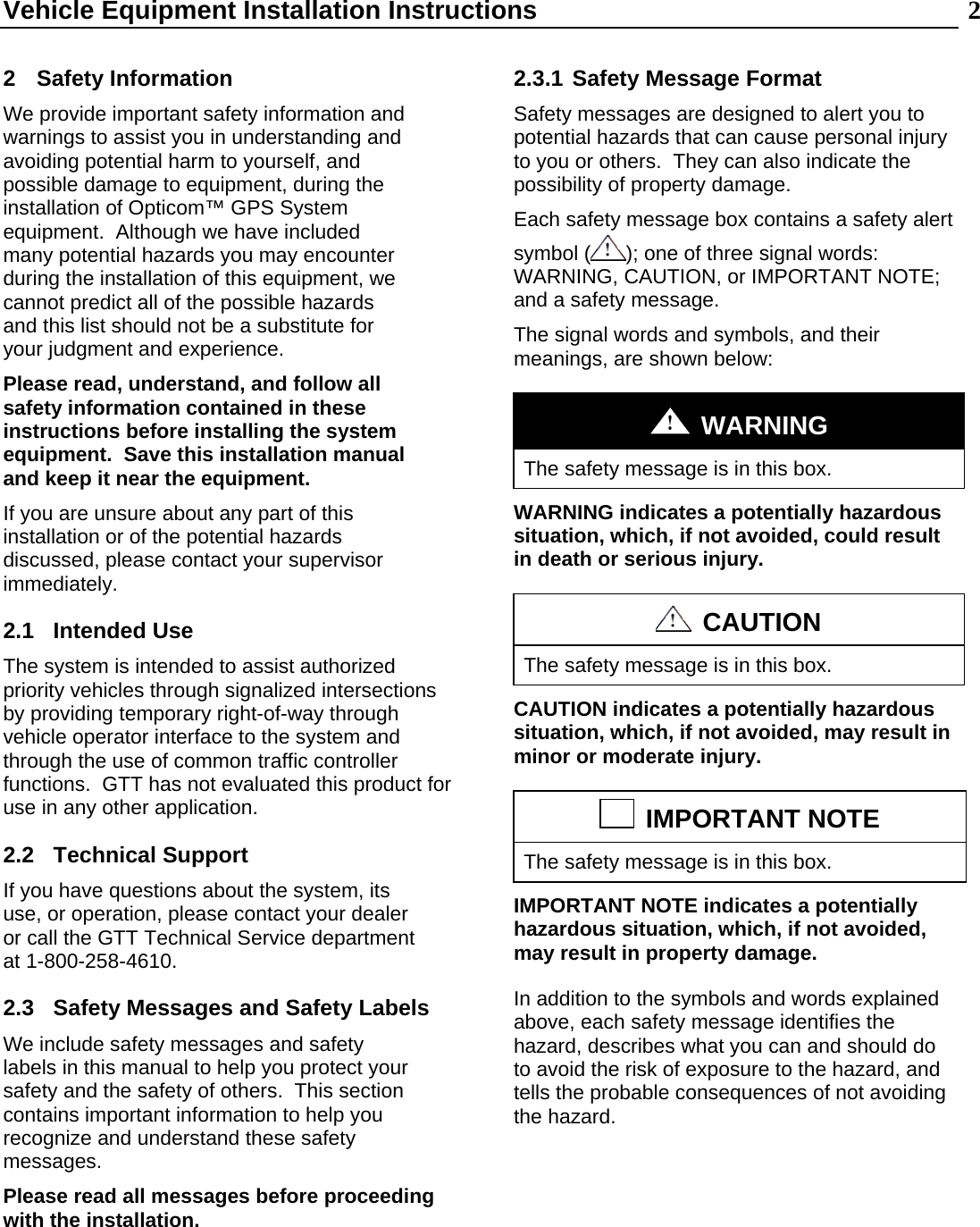 Vehicle Equipment Installation Instructions  2 2 Safety Information We provide important safety information and warnings to assist you in understanding and avoiding potential harm to yourself, and possible damage to equipment, during the installation of Opticom™ GPS System equipment.  Although we have included many potential hazards you may encounter during the installation of this equipment, we cannot predict all of the possible hazards and this list should not be a substitute for your judgment and experience. Please read, understand, and follow all safety information contained in these instructions before installing the system equipment.  Save this installation manual and keep it near the equipment. If you are unsure about any part of this installation or of the potential hazards discussed, please contact your supervisor immediately. 2.1  Intended Use  The system is intended to assist authorized priority vehicles through signalized intersections by providing temporary right-of-way through vehicle operator interface to the system and through the use of common traffic controller functions.  GTT has not evaluated this product for use in any other application. 2.2 Technical Support If you have questions about the system, its use, or operation, please contact your dealer or call the GTT Technical Service department at 1-800-258-4610. 2.3  Safety Messages and Safety Labels We include safety messages and safety labels in this manual to help you protect your safety and the safety of others.  This section contains important information to help you recognize and understand these safety messages. Please read all messages before proceeding with the installation.    2.3.1 Safety Message Format Safety messages are designed to alert you to potential hazards that can cause personal injury to you or others.  They can also indicate the possibility of property damage. Each safety message box contains a safety alert symbol ( ); one of three signal words: WARNING, CAUTION, or IMPORTANT NOTE; and a safety message. The signal words and symbols, and their meanings, are shown below:   WARNING The safety message is in this box. WARNING indicates a potentially hazardous situation, which, if not avoided, could result in death or serious injury.   CAUTION The safety message is in this box. CAUTION indicates a potentially hazardous situation, which, if not avoided, may result in minor or moderate injury.   IMPORTANT NOTE The safety message is in this box. IMPORTANT NOTE indicates a potentially hazardous situation, which, if not avoided, may result in property damage. In addition to the symbols and words explained above, each safety message identifies the hazard, describes what you can and should do to avoid the risk of exposure to the hazard, and tells the probable consequences of not avoiding the hazard. 
