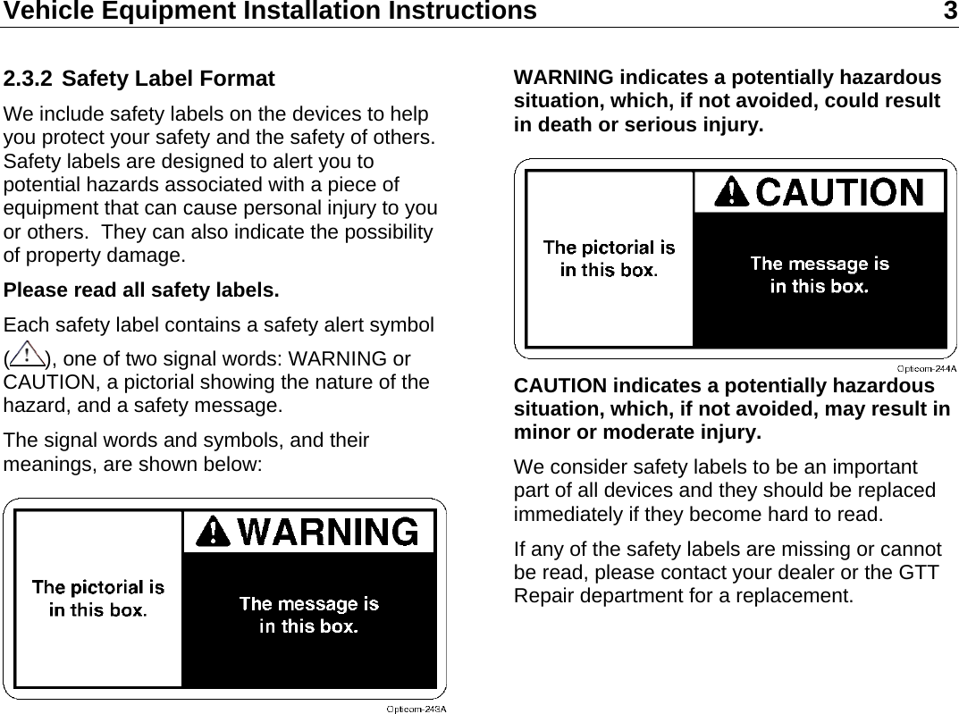 Vehicle Equipment Installation Instructions 3  2.3.2 Safety Label Format We include safety labels on the devices to help you protect your safety and the safety of others.  Safety labels are designed to alert you to potential hazards associated with a piece of equipment that can cause personal injury to you or others.  They can also indicate the possibility of property damage. Please read all safety labels. Each safety label contains a safety alert symbol (), one of two signal words: WARNING or CAUTION, a pictorial showing the nature of the hazard, and a safety message. The signal words and symbols, and their meanings, are shown below:  WARNING indicates a potentially hazardous situation, which, if not avoided, could result in death or serious injury.  CAUTION indicates a potentially hazardous situation, which, if not avoided, may result in minor or moderate injury. We consider safety labels to be an important part of all devices and they should be replaced immediately if they become hard to read. If any of the safety labels are missing or cannot be read, please contact your dealer or the GTT Repair department for a replacement. 