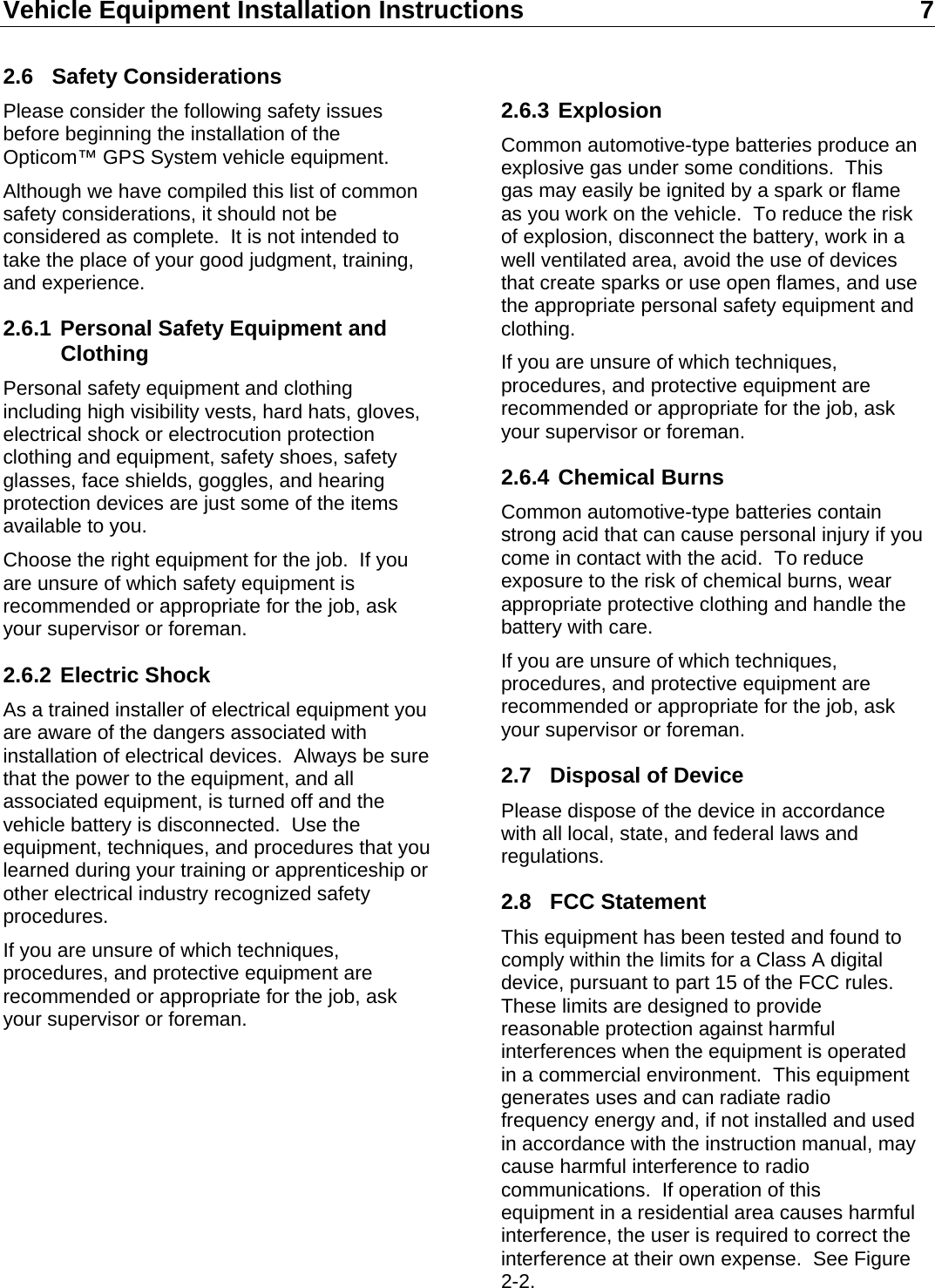 Vehicle Equipment Installation Instructions 7  2.6 Safety Considerations Please consider the following safety issues before beginning the installation of the Opticom™ GPS System vehicle equipment. Although we have compiled this list of common safety considerations, it should not be considered as complete.  It is not intended to take the place of your good judgment, training, and experience. 2.6.1 Personal Safety Equipment and Clothing Personal safety equipment and clothing including high visibility vests, hard hats, gloves, electrical shock or electrocution protection clothing and equipment, safety shoes, safety glasses, face shields, goggles, and hearing protection devices are just some of the items available to you. Choose the right equipment for the job.  If you are unsure of which safety equipment is recommended or appropriate for the job, ask your supervisor or foreman. 2.6.2 Electric Shock As a trained installer of electrical equipment you are aware of the dangers associated with installation of electrical devices.  Always be sure that the power to the equipment, and all associated equipment, is turned off and the vehicle battery is disconnected.  Use the equipment, techniques, and procedures that you learned during your training or apprenticeship or other electrical industry recognized safety procedures. If you are unsure of which techniques, procedures, and protective equipment are recommended or appropriate for the job, ask your supervisor or foreman.          2.6.3 Explosion Common automotive-type batteries produce an explosive gas under some conditions.  This gas may easily be ignited by a spark or flame as you work on the vehicle.  To reduce the risk of explosion, disconnect the battery, work in a well ventilated area, avoid the use of devices that create sparks or use open flames, and use the appropriate personal safety equipment and clothing. If you are unsure of which techniques, procedures, and protective equipment are recommended or appropriate for the job, ask your supervisor or foreman. 2.6.4 Chemical Burns Common automotive-type batteries contain strong acid that can cause personal injury if you come in contact with the acid.  To reduce exposure to the risk of chemical burns, wear appropriate protective clothing and handle the battery with care. If you are unsure of which techniques, procedures, and protective equipment are recommended or appropriate for the job, ask your supervisor or foreman. 2.7  Disposal of Device Please dispose of the device in accordance with all local, state, and federal laws and regulations. 2.8 FCC Statement This equipment has been tested and found to comply within the limits for a Class A digital device, pursuant to part 15 of the FCC rules.  These limits are designed to provide reasonable protection against harmful interferences when the equipment is operated in a commercial environment.  This equipment generates uses and can radiate radio frequency energy and, if not installed and used in accordance with the instruction manual, may cause harmful interference to radio communications.  If operation of this equipment in a residential area causes harmful interference, the user is required to correct the interference at their own expense.  See Figure 2-2. 