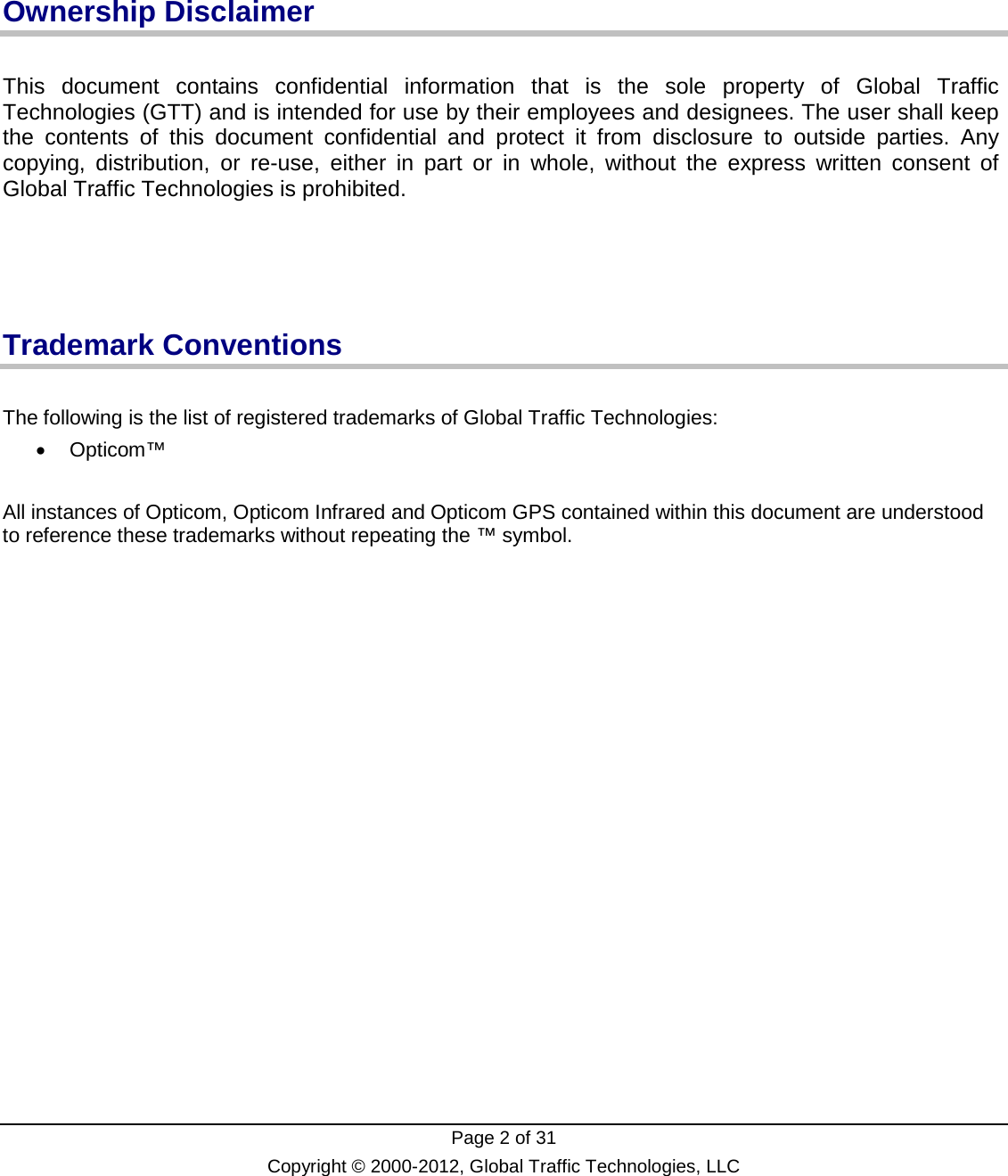  Page 2 of 31 Copyright © 2000-2012, Global Traffic Technologies, LLC    Ownership Disclaimer  This document contains confidential information that is the sole property of Global Traffic Technologies (GTT) and is intended for use by their employees and designees. The user shall keep the contents of this document confidential and protect it from disclosure to outside parties. Any copying, distribution, or re-use, either in part or in whole, without the express written consent of Global Traffic Technologies is prohibited.     Trademark Conventions  The following is the list of registered trademarks of Global Traffic Technologies: • Opticom™  All instances of Opticom, Opticom Infrared and Opticom GPS contained within this document are understood to reference these trademarks without repeating the ™ symbol.    