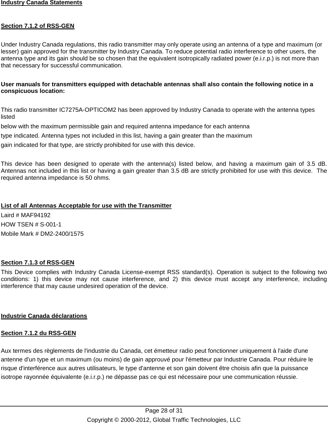  Page 28 of 31 Copyright © 2000-2012, Global Traffic Technologies, LLC Industry Canada Statements  Section 7.1.2 of RSS-GEN  Under Industry Canada regulations, this radio transmitter may only operate using an antenna of a type and maximum (or lesser) gain approved for the transmitter by Industry Canada. To reduce potential radio interference to other users, the antenna type and its gain should be so chosen that the equivalent isotropically radiated power (e.i.r.p.) is not more than that necessary for successful communication.  User manuals for transmitters equipped with detachable antennas shall also contain the following notice in a conspicuous location:  This radio transmitter IC7275A-OPTICOM2 has been approved by Industry Canada to operate with the antenna types listed below with the maximum permissible gain and required antenna impedance for each antenna type indicated. Antenna types not included in this list, having a gain greater than the maximum gain indicated for that type, are strictly prohibited for use with this device.  This device has been designed to operate with the antenna(s) listed below, and having a maximum gain of  3.5 dB.  Antennas not included in this list or having a gain greater than 3.5 dB are strictly prohibited for use with this device.  The required antenna impedance is 50 ohms.   List of all Antennas Acceptable for use with the Transmitter Laird # MAF94192 HOW TSEN # S-001-1 Mobile Mark # DM2-2400/1575    Section 7.1.3 of RSS-GEN This Device complies with Industry Canada License-exempt RSS standard(s). Operation is subject to the following two conditions: 1) this device may not cause interference, and 2) this device must accept any interference, including interference that may cause undesired operation of the device.   Industrie Canada déclarations  Section 7.1.2 du RSS-GEN  Aux termes des règlements de l&apos;industrie du Canada, cet émetteur radio peut fonctionner uniquement à l&apos;aide d&apos;une antenne d&apos;un type et un maximum (ou moins) de gain approuvé pour l&apos;émetteur par Industrie Canada. Pour réduire le risque d&apos;interférence aux autres utilisateurs, le type d&apos;antenne et son gain doivent être choisis afin que la puissance isotrope rayonnée équivalente (e.i.r.p.) ne dépasse pas ce qui est nécessaire pour une communication réussie.  