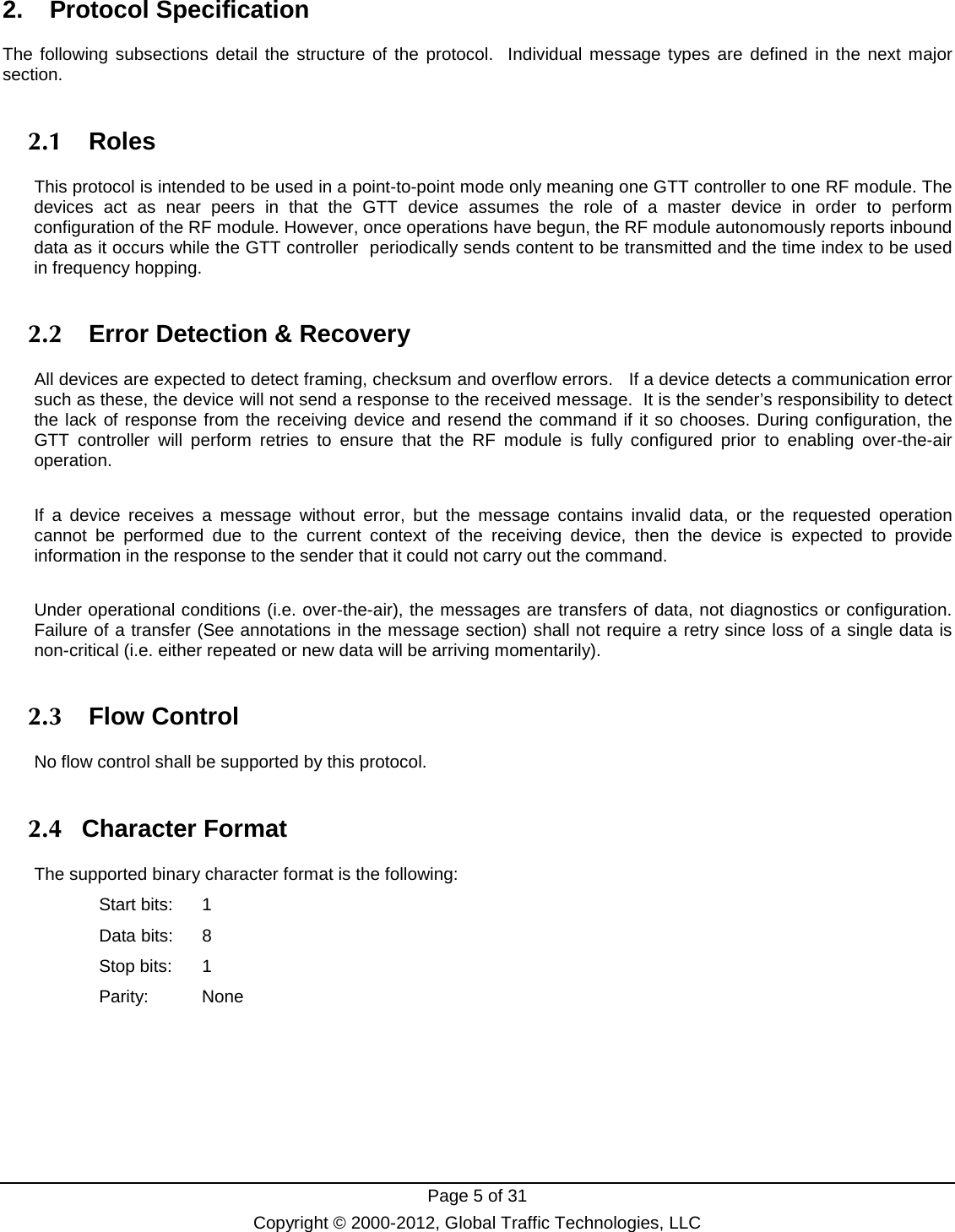  Page 5 of 31 Copyright © 2000-2012, Global Traffic Technologies, LLC 2.   Protocol Specification The following subsections detail the structure of the protocol.  Individual message types are defined in the next major section. 2.1   Roles This protocol is intended to be used in a point-to-point mode only meaning one GTT controller to one RF module. The devices act as near peers in that the GTT device assumes the role of a master device in order to perform configuration of the RF module. However, once operations have begun, the RF module autonomously reports inbound data as it occurs while the GTT controller  periodically sends content to be transmitted and the time index to be used in frequency hopping.   2.2   Error Detection &amp; Recovery All devices are expected to detect framing, checksum and overflow errors.   If a device detects a communication error such as these, the device will not send a response to the received message.  It is the sender’s responsibility to detect the lack of response from the receiving device and resend the command if it so chooses. During configuration, the GTT controller will perform retries to ensure that the RF module is fully configured prior to enabling over-the-air operation.  If a device receives a message without  error, but the message contains invalid data, or the requested operation cannot be performed due to the current context of the receiving device,  then  the  device is expected to provide information in the response to the sender that it could not carry out the command.    Under operational conditions (i.e. over-the-air), the messages are transfers of data, not diagnostics or configuration. Failure of a transfer (See annotations in the message section) shall not require a retry since loss of a single data is non-critical (i.e. either repeated or new data will be arriving momentarily). 2.3   Flow Control No flow control shall be supported by this protocol.   2.4   Character Format The supported binary character format is the following: Start bits:  1 Data bits:  8 Stop bits:  1 Parity: None     
