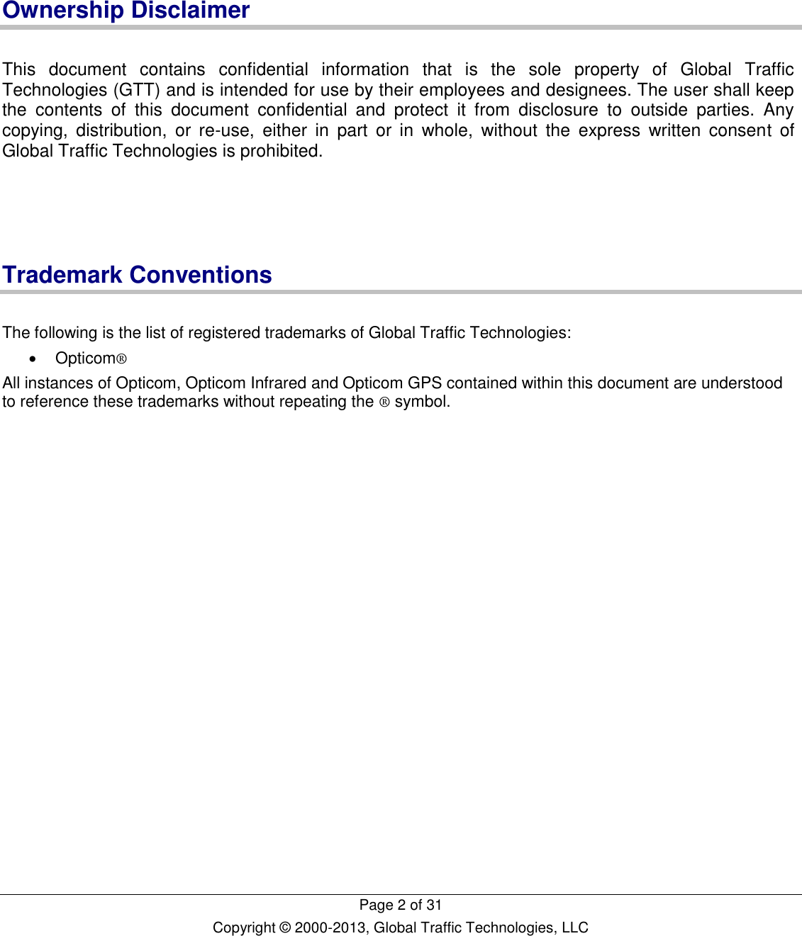   Page 2 of 31 Copyright © 2000-2013, Global Traffic Technologies, LLC    Ownership Disclaimer  This  document  contains  confidential  information  that  is  the  sole  property  of  Global  Traffic Technologies (GTT) and is intended for use by their employees and designees. The user shall keep the  contents  of  this  document  confidential  and  protect  it  from  disclosure  to  outside  parties.  Any copying,  distribution,  or  re-use,  either  in  part  or  in  whole,  without  the  express  written  consent  of Global Traffic Technologies is prohibited.     Trademark Conventions  The following is the list of registered trademarks of Global Traffic Technologies:   Opticom® All instances of Opticom, Opticom Infrared and Opticom GPS contained within this document are understood to reference these trademarks without repeating the ® symbol.    
