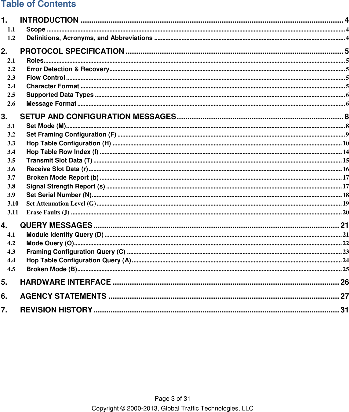   Page 3 of 31 Copyright © 2000-2013, Global Traffic Technologies, LLC   Table of Contents 1. INTRODUCTION ........................................................................................................................... 4 1.1 Scope .......................................................................................................................................................................................... 4 1.2 Definitions, Acronyms, and Abbreviations ....................................................................................................................... 4 2. PROTOCOL SPECIFICATION ...................................................................................................... 5 2.1 Roles ............................................................................................................................................................................................ 5 2.2 Error Detection &amp; Recovery................................................................................................................................................... 5 2.3 Flow Control .............................................................................................................................................................................. 5 2.4 Character Format ..................................................................................................................................................................... 5 2.5 Supported Data Types ............................................................................................................................................................ 6 2.6 Message Format ....................................................................................................................................................................... 6 3. SETUP AND CONFIGURATION MESSAGES .............................................................................. 8 3.1 Set Mode (M) .............................................................................................................................................................................. 8 3.2 Set Framing Configuration (F) .............................................................................................................................................. 9 3.3 Hop Table Configuration (H) ............................................................................................................................................... 10 3.4 Hop Table Row Index (I) ....................................................................................................................................................... 14 3.5 Transmit Slot Data (T) ........................................................................................................................................................... 15 3.6 Receive Slot Data (r) .............................................................................................................................................................. 16 3.7 Broken Mode Report (b) ....................................................................................................................................................... 17 3.8 Signal Strength Report (s) ................................................................................................................................................... 17 3.9 Set Serial Number (N) ............................................................................................................................................................ 18 3.10 Set Attenuation Level (G) ......................................................................................................................................................... 19 3.11 Erase Faults (J) ......................................................................................................................................................................... 20 4. QUERY MESSAGES ................................................................................................................... 21 4.1 Module Identity Query (D) .................................................................................................................................................... 21 4.2 Mode Query (Q) ....................................................................................................................................................................... 22 4.3 Framing Configuration Query (C) ...................................................................................................................................... 23 4.4 Hop Table Configuration Query (A) ................................................................................................................................... 24 4.5 Broken Mode (B) ..................................................................................................................................................................... 25 5. HARDWARE INTERFACE .......................................................................................................... 26 6. AGENCY STATEMENTS ............................................................................................................ 27 7. REVISION HISTORY ................................................................................................................... 31           