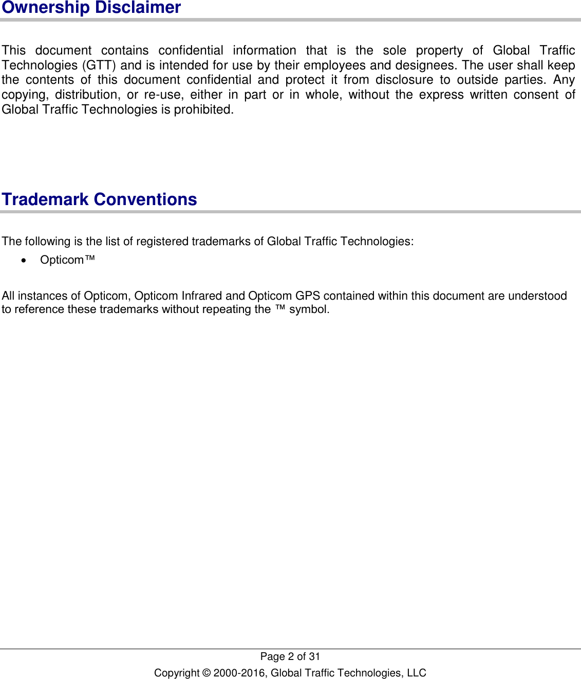   Page 2 of 31 Copyright © 2000-2016, Global Traffic Technologies, LLC    Ownership Disclaimer  This  document  contains  confidential  information  that  is  the  sole  property  of  Global  Traffic Technologies (GTT) and is intended for use by their employees and designees. The user shall keep the  contents  of  this  document  confidential  and  protect  it  from  disclosure  to  outside  parties.  Any copying,  distribution,  or  re-use,  either  in  part  or  in  whole,  without  the  express  written  consent  of Global Traffic Technologies is prohibited.     Trademark Conventions  The following is the list of registered trademarks of Global Traffic Technologies:  Opticom™  All instances of Opticom, Opticom Infrared and Opticom GPS contained within this document are understood to reference these trademarks without repeating the ™ symbol.    