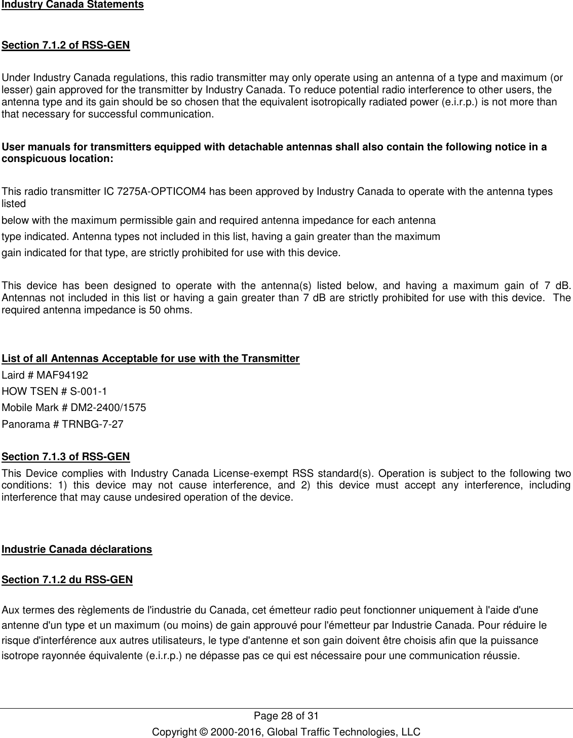   Page 28 of 31 Copyright © 2000-2016, Global Traffic Technologies, LLC Industry Canada Statements  Section 7.1.2 of RSS-GEN  Under Industry Canada regulations, this radio transmitter may only operate using an antenna of a type and maximum (or lesser) gain approved for the transmitter by Industry Canada. To reduce potential radio interference to other users, the antenna type and its gain should be so chosen that the equivalent isotropically radiated power (e.i.r.p.) is not more than that necessary for successful communication.  User manuals for transmitters equipped with detachable antennas shall also contain the following notice in a conspicuous location:  This radio transmitter IC 7275A-OPTICOM4 has been approved by Industry Canada to operate with the antenna types listed below with the maximum permissible gain and required antenna impedance for each antenna type indicated. Antenna types not included in this list, having a gain greater than the maximum gain indicated for that type, are strictly prohibited for use with this device.  This  device  has  been  designed  to  operate  with  the  antenna(s)  listed  below,  and  having  a  maximum  gain  of  7 dB.  Antennas not included in this list or having a gain greater than 7 dB are strictly prohibited for use with this device.  The required antenna impedance is 50 ohms.   List of all Antennas Acceptable for use with the Transmitter Laird # MAF94192 HOW TSEN # S-001-1 Mobile Mark # DM2-2400/1575  Panorama # TRNBG-7-27  Section 7.1.3 of RSS-GEN This Device complies with Industry Canada License-exempt RSS standard(s). Operation is subject to the following two conditions:  1)  this  device  may  not  cause  interference,  and  2)  this  device  must  accept  any  interference,  including interference that may cause undesired operation of the device.   Industrie Canada déclarations  Section 7.1.2 du RSS-GEN  Aux termes des règlements de l&apos;industrie du Canada, cet émetteur radio peut fonctionner uniquement à l&apos;aide d&apos;une antenne d&apos;un type et un maximum (ou moins) de gain approuvé pour l&apos;émetteur par Industrie Canada. Pour réduire le risque d&apos;interférence aux autres utilisateurs, le type d&apos;antenne et son gain doivent être choisis afin que la puissance isotrope rayonnée équivalente (e.i.r.p.) ne dépasse pas ce qui est nécessaire pour une communication réussie.  