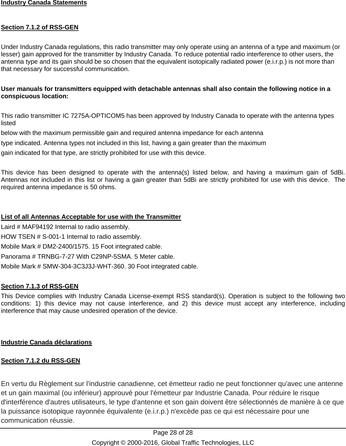   Page 28 of 28 Copyright © 2000-2016, Global Traffic Technologies, LLC Industry Canada Statements  Section 7.1.2 of RSS-GEN  Under Industry Canada regulations, this radio transmitter may only operate using an antenna of a type and maximum (or lesser) gain approved for the transmitter by Industry Canada. To reduce potential radio interference to other users, the antenna type and its gain should be so chosen that the equivalent isotopically radiated power (e.i.r.p.) is not more than that necessary for successful communication.  User manuals for transmitters equipped with detachable antennas shall also contain the following notice in a conspicuous location:  This radio transmitter IC 7275A-OPTICOM5 has been approved by Industry Canada to operate with the antenna types listed below with the maximum permissible gain and required antenna impedance for each antenna type indicated. Antenna types not included in this list, having a gain greater than the maximum gain indicated for that type, are strictly prohibited for use with this device.  This device has been designed to operate with the antenna(s) listed below, and having a maximum gain of 5dBi.  Antennas not included in this list or having a gain greater than 5dBi are strictly prohibited for use with this device.  The required antenna impedance is 50 ohms.   List of all Antennas Acceptable for use with the Transmitter Laird # MAF94192 Internal to radio assembly. HOW TSEN # S-001-1 Internal to radio assembly. Mobile Mark # DM2-2400/1575. 15 Foot integrated cable.  Panorama # TRNBG-7-27 With C29NP-5SMA. 5 Meter cable. Mobile Mark # SMW-304-3C3J3J-WHT-360. 30 Foot integrated cable.  Section 7.1.3 of RSS-GEN This Device complies with Industry Canada License-exempt RSS standard(s). Operation is subject to the following two conditions: 1) this device may not cause interference, and 2) this device must accept any interference, including interference that may cause undesired operation of the device.   Industrie Canada déclarations  Section 7.1.2 du RSS-GEN  En vertu du Règlement sur l&apos;industrie canadienne, cet émetteur radio ne peut fonctionner qu&apos;avec une antenne et un gain maximal (ou inférieur) approuvé pour l&apos;émetteur par Industrie Canada. Pour réduire le risque d&apos;interférence d&apos;autres utilisateurs, le type d&apos;antenne et son gain doivent être sélectionnés de manière à ce que la puissance isotopique rayonnée équivalente (e.i.r.p.) n&apos;excède pas ce qui est nécessaire pour une communication réussie. 