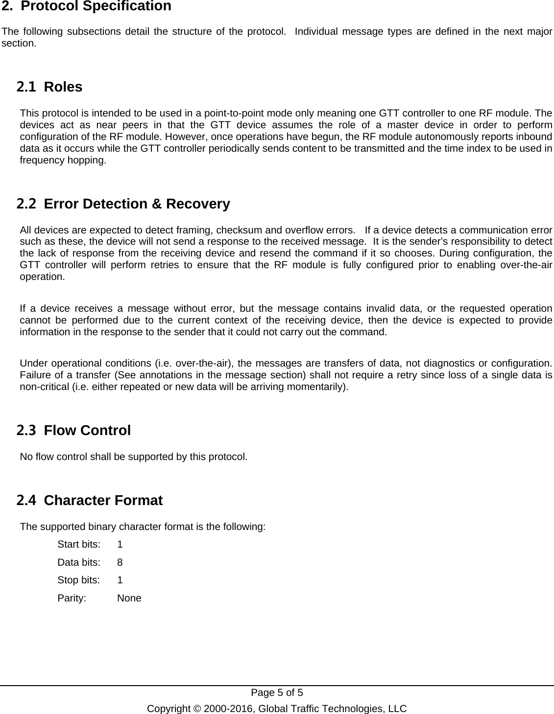   Page 5 of 5 Copyright © 2000-2016, Global Traffic Technologies, LLC 2. Protocol Specification The following subsections detail the structure of the protocol.  Individual message types are defined in the next major section. 2.1 Roles This protocol is intended to be used in a point-to-point mode only meaning one GTT controller to one RF module. The devices act as near peers in that the GTT device assumes the role of a master device in order to perform configuration of the RF module. However, once operations have begun, the RF module autonomously reports inbound data as it occurs while the GTT controller periodically sends content to be transmitted and the time index to be used in frequency hopping.   2.2  Error Detection &amp; Recovery All devices are expected to detect framing, checksum and overflow errors.   If a device detects a communication error such as these, the device will not send a response to the received message.  It is the sender’s responsibility to detect the lack of response from the receiving device and resend the command if it so chooses. During configuration, the GTT controller will perform retries to ensure that the RF module is fully configured prior to enabling over-the-air operation.  If a device receives a message without error, but the message contains invalid data, or the requested operation cannot be performed due to the current context of the receiving device, then the device is expected to provide information in the response to the sender that it could not carry out the command.    Under operational conditions (i.e. over-the-air), the messages are transfers of data, not diagnostics or configuration. Failure of a transfer (See annotations in the message section) shall not require a retry since loss of a single data is non-critical (i.e. either repeated or new data will be arriving momentarily). 2.3 Flow Control No flow control shall be supported by this protocol.   2.4 Character Format The supported binary character format is the following: Start bits:  1 Data bits:  8 Stop bits:  1 Parity: None    