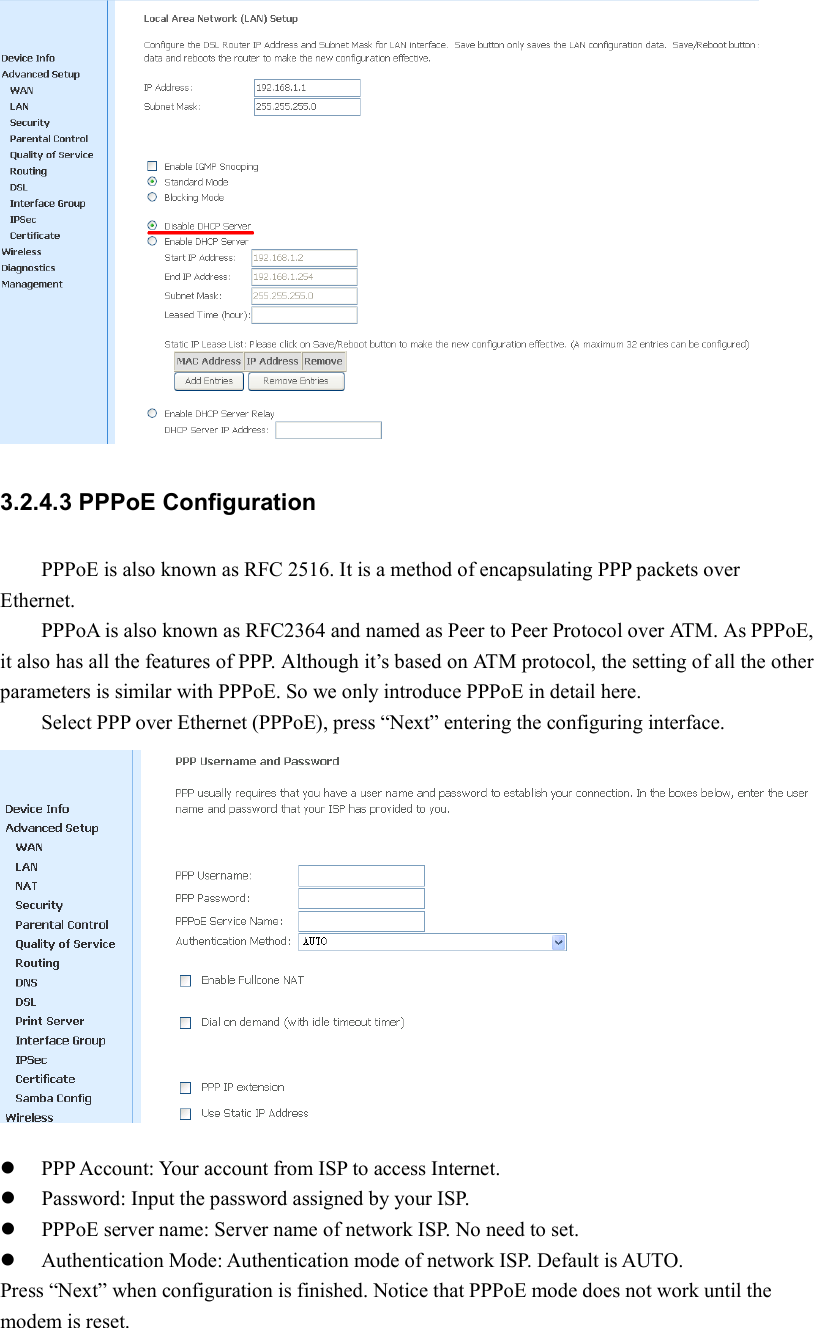  3.2.4.3 PPPoE Configuration PPPoE is also known as RFC 2516. It is a method of encapsulating PPP packets over Ethernet. PPPoA is also known as RFC2364 and named as Peer to Peer Protocol over ATM. As PPPoE, it also has all the features of PPP. Although it’s based on ATM protocol, the setting of all the other parameters is similar with PPPoE. So we only introduce PPPoE in detail here.   Select PPP over Ethernet (PPPoE), press “Next” entering the configuring interface.   PPP Account: Your account from ISP to access Internet.  Password: Input the password assigned by your ISP.  PPPoE server name: Server name of network ISP. No need to set.  Authentication Mode: Authentication mode of network ISP. Default is AUTO. Press “Next” when configuration is finished. Notice that PPPoE mode does not work until the modem is reset. 