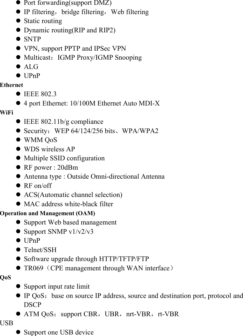  Port forwarding(support DMZ)  IP filtering，bridge filtering，Web filtering  Static routing  Dynamic routing(RIP and RIP2)  SNTP  VPN, support PPTP and IPSec VPN  Multicast：IGMP Proxy/IGMP Snooping  ALG  UPnP Ethernet  IEEE 802.3  4 port Ethernet: 10/100M Ethernet Auto MDI-X WiFi  IEEE 802.11b/g compliance  Security：WEP 64/124/256 bits、WPA/WPA2  WMM QoS    WDS wireless AP  Multiple SSID configuration  RF power : 20dBm    Antenna type : Outside Omni-directional Antenna  RF on/off  ACS(Automatic channel selection)  MAC address white-black filter Operation and Management (OAM)  Support Web based management  Support SNMP v1/v2/v3    UPnP  Telnet/SSH  Software upgrade through HTTP/TFTP/FTP  TR069（CPE management through WAN interface） QoS  Support input rate limit  IP QoS：base on source IP address, source and destination port, protocol and DSCP    ATM QoS：support CBR，UBR，nrt-VBR，rt-VBR USB  Support one USB device 