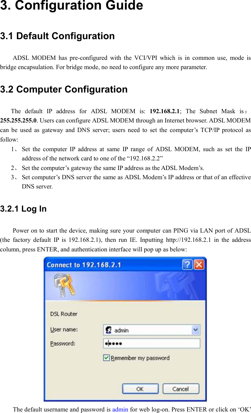 3. Configuration Guide 3.1 Default Configuration ADSL  MODEM  has  pre-configured  with  the  VCI/VPI  which  is  in  common  use,  mode  is bridge encapsulation. For bridge mode, no need to configure any more parameter. 3.2 Computer Configuration The  default  IP  address  for  ADSL  MODEM  is:  192.168.2.1;  The  Subnet  Mask  is ：255.255.255.0. Users can configure ADSL MODEM through an Internet browser. ADSL MODEM can  be  used  as  gateway  and  DNS  server;  users  need  to  set  the  computer’s  TCP/IP  protocol  as follow: 1、 Set  the  computer  IP  address  at  same  IP  range  of  ADSL  MODEM,  such  as  set  the  IP address of the network card to one of the “192.168.2.2” 2、 Set the computer’s gateway the same IP address as the ADSL Modem’s. 3、 Set computer’s DNS server the same as ADSL Modem’s IP address or that of an effective DNS server. 3.2.1 Log In     Power on to start the device, making sure your computer can PING via LAN port of ADSL (the  factory  default  IP  is  192.168.2.1),  then  run  IE.  Inputting  http://192.168.2.1  in  the  address column, press ENTER, and authentication interface will pop up as below:    The default username and password is admin for web log-on. Press ENTER or click on ‘OK’ 