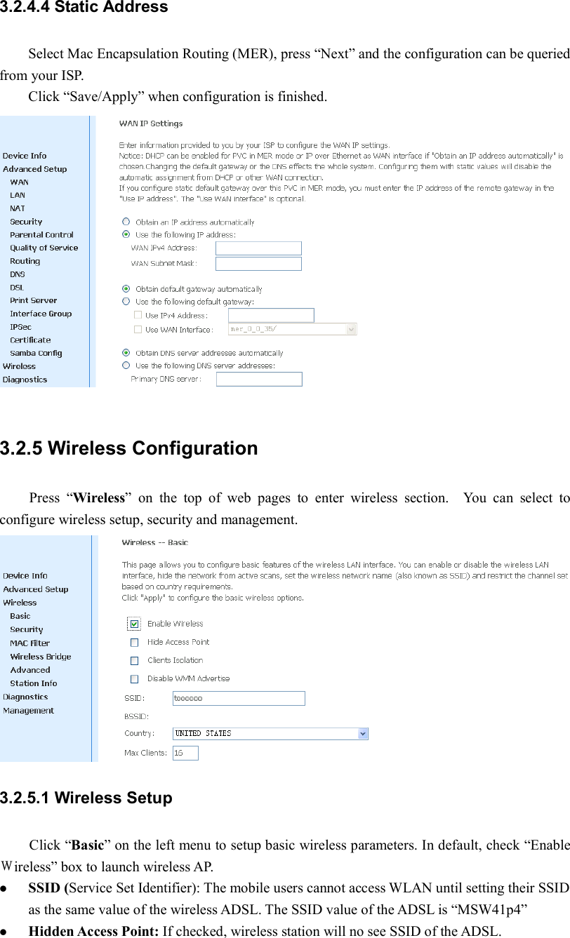 3.2.4.4 Static Address   Select Mac Encapsulation Routing (MER), press “Next” and the configuration can be queried from your ISP. Click “Save/Apply” when configuration is finished.  3.2.5 Wireless Configuration Press  “Wireless”  on  the  top  of  web  pages  to  enter  wireless  section.    You  can  select  to configure wireless setup, security and management. 3.2.5.1 Wireless Setup Click “Basic” on the left menu to setup basic wireless parameters. In default, check “Enable Ｗireless” box to launch wireless AP.  SSID (Service Set Identifier): The mobile users cannot access WLAN until setting their SSID as the same value of the wireless ADSL. The SSID value of the ADSL is “MSW41p4”  Hidden Access Point: If checked, wireless station will no see SSID of the ADSL. 