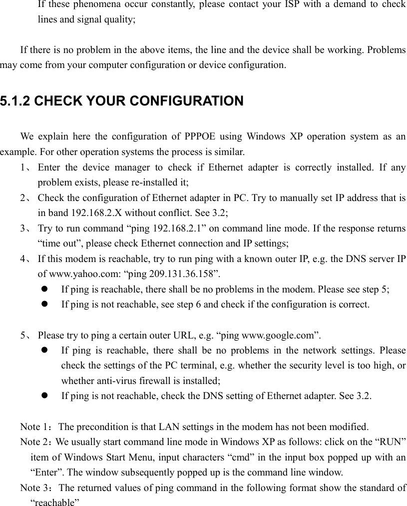 If  these phenomena  occur  constantly,  please  contact  your  ISP  with a demand  to  check lines and signal quality;  If there is no problem in the above items, the line and the device shall be working. Problems may come from your computer configuration or device configuration. 5.1.2 CHECK YOUR CONFIGURATION We  explain  here  the  configuration  of  PPPOE  using  Windows  XP  operation  system  as  an example. For other operation systems the process is similar. 1、 Enter  the  device  manager  to  check  if  Ethernet  adapter  is  correctly  installed.  If  any problem exists, please re-installed it; 2、 Check the configuration of Ethernet adapter in PC. Try to manually set IP address that is in band 192.168.2.X without conflict. See 3.2; 3、 Try to run command “ping 192.168.2.1” on command line mode. If the response returns “time out”, please check Ethernet connection and IP settings; 4、 If this modem is reachable, try to run ping with a known outer IP, e.g. the DNS server IP of www.yahoo.com: “ping 209.131.36.158”.  If ping is reachable, there shall be no problems in the modem. Please see step 5;  If ping is not reachable, see step 6 and check if the configuration is correct.  5、 Please try to ping a certain outer URL, e.g. “ping www.google.com”.  If  ping  is  reachable,  there  shall  be  no  problems  in  the  network  settings.  Please check the settings of the PC terminal, e.g. whether the security level is too high, or whether anti-virus firewall is installed;  If ping is not reachable, check the DNS setting of Ethernet adapter. See 3.2.  Note 1：The precondition is that LAN settings in the modem has not been modified. Note 2：We usually start command line mode in Windows XP as follows: click on the “RUN” item of Windows Start Menu, input characters “cmd” in the input box popped up with an “Enter”. The window subsequently popped up is the command line window. Note 3：The returned values of ping command in the following format show the standard of “reachable”                 