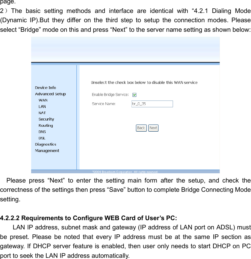 page. 2）The  basic  setting  methods  and  interface  are  identical  with  “4.2.1  Dialing  Mode (Dynamic  IP).But  they  differ  on  the  third  step  to  setup  the  connection  modes.  Please select “Bridge” mode on this and press “Next” to the server name setting as shown below:      Please  press  “Next”  to  enter  the  setting  main  form  after  the  setup,  and  check  the correctness of the settings then press “Save” button to complete Bridge Connecting Mode setting.  4.2.2.2 Requirements to Configure WEB Card of User’s PC: LAN IP address, subnet mask and gateway (IP address of LAN port on ADSL) must be  preset.  Please  be  noted  that  every  IP  address  must  be  at  the  same  IP  section  as gateway. If DHCP server feature is enabled, then user only needs to start DHCP on PC port to seek the LAN IP address automatically.      