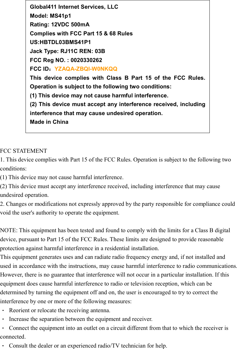                  FCC STATEMENT 1. This device complies with Part 15 of the FCC Rules. Operation is subject to the following two conditions: (1) This device may not cause harmful interference. (2) This device must accept any interference received, including interference that may cause undesired operation. 2. Changes or modifications not expressly approved by the party responsible for compliance could void the user&apos;s authority to operate the equipment.  NOTE: This equipment has been tested and found to comply with the limits for a Class B digital device, pursuant to Part 15 of the FCC Rules. These limits are designed to provide reasonable protection against harmful interference in a residential installation. This equipment generates uses and can radiate radio frequency energy and, if not installed and used in accordance with the instructions, may cause harmful interference to radio communications. However, there is no guarantee that interference will not occur in a particular installation. If this equipment does cause harmful interference to radio or television reception, which can be determined by turning the equipment off and on, the user is encouraged to try to correct the interference by one or more of the following measures:   Reorient or relocate the receiving antenna.   Increase the separation between the equipment and receiver.   Connect the equipment into an outlet on a circuit different from that to which the receiver is connected.   Consult the dealer or an experienced radio/TV technician for help. Global411 Internet Services, LLC       Model: MS41p1         Rating: 12VDC 500mA         Complies with FCC Part 15 &amp; 68 Rules     US:HBTDL03BMS41P1 Jack Type: RJ11C REN: 03B   FCC Reg NO. : 0020330262               FCC ID：：：：YZAQA-ZBQI-W0NKQQ     This  device  complies  with  Class  B  Part  15  of  the  FCC  Rules. Operation is subject to the following two conditions: (1) This device may not cause harmful interference. (2) This device must accept any interference received, including interference that may cause undesired operation. Made in China    