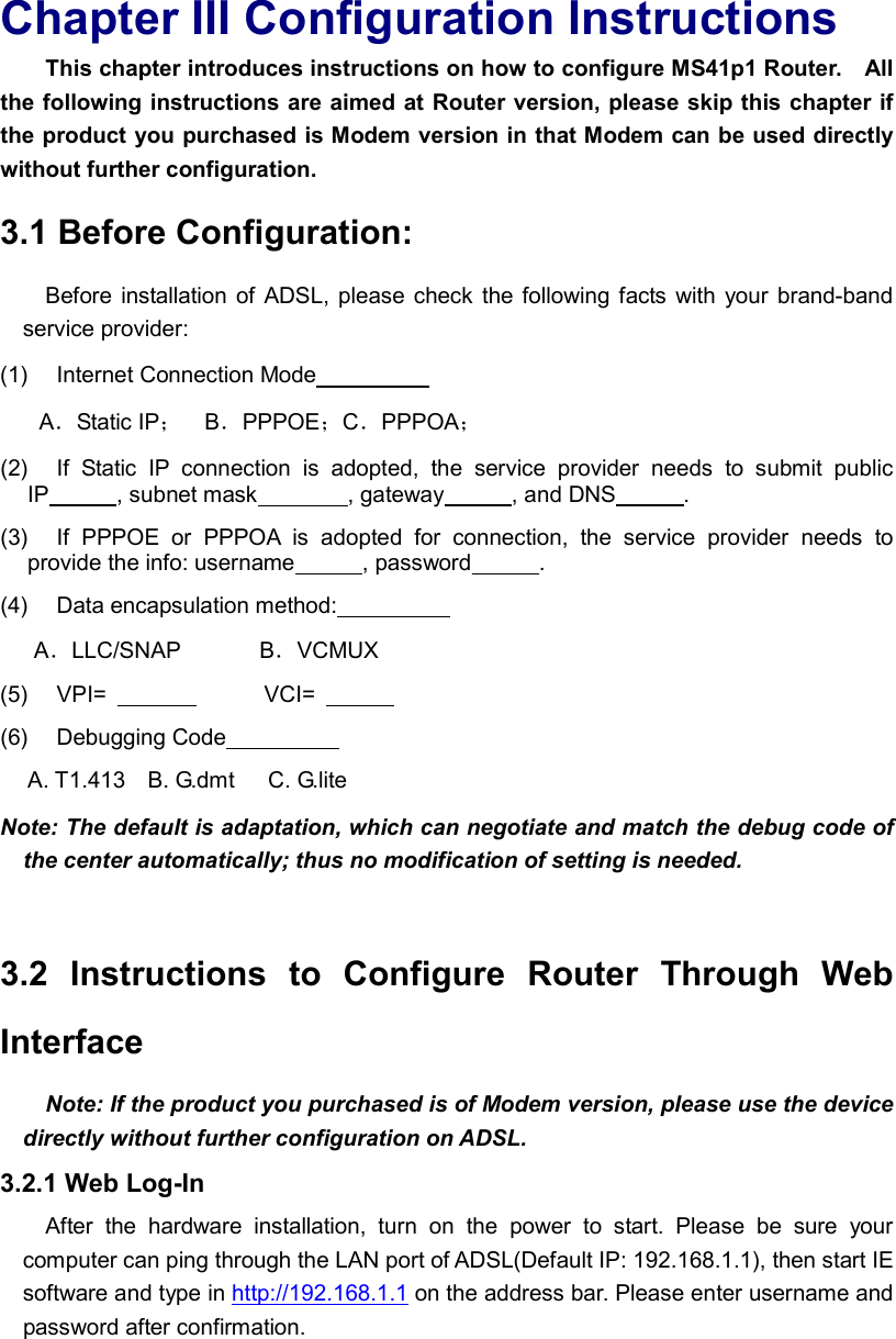  Chapter III Configuration Instructions This chapter introduces instructions on how to configure MS41p1 Router.    All the following instructions are aimed at Router version, please skip this chapter if the product you purchased is Modem version in that Modem can be used directly without further configuration. 3.1 Before Configuration:   Before  installation of ADSL,  please check the following facts with  your brand-band service provider: (1)    Internet Connection Mode                     A．Static IP；    B．PPPOE；C．PPPOA； (2)    If  Static  IP  connection  is  adopted,  the  service  provider  needs  to  submit  public IP            , subnet mask        , gateway            , and DNS            . (3)    If  PPPOE  or  PPPOA  is  adopted  for  connection,  the  service  provider  needs  to provide the info: username            , password            . (4)    Data encapsulation method:                     A．LLC/SNAP              B．VCMUX (5)    VPI=                            VCI=               (6)    Debugging Code                       A. T1.413    B. G.dmt      C. G.lite Note: The default is adaptation, which can negotiate and match the debug code of the center automatically; thus no modification of setting is needed.    3.2  Instructions  to  Configure  Router  Through  Web Interface Note: If the product you purchased is of Modem version, please use the device directly without further configuration on ADSL. 3.2.1 Web Log-In After  the  hardware  installation,  turn  on  the  power  to  start.  Please  be  sure  your computer can ping through the LAN port of ADSL(Default IP: 192.168.1.1), then start IE software and type in http://192.168.1.1 on the address bar. Please enter username and password after confirmation. 