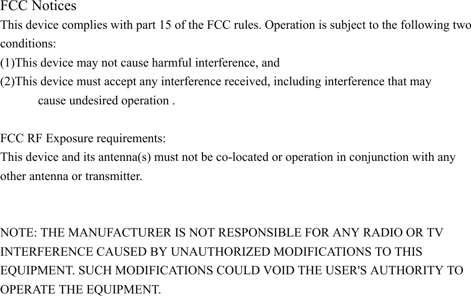 FCC Notices   This device complies with part 15 of the FCC rules. Operation is subject to the following two conditions:  (1)This device may not cause harmful interference, and   (2)This device must accept any interference received, including interference that may   cause undesired operation .    FCC RF Exposure requirements:   This device and its antenna(s) must not be co-located or operation in conjunction with any other antenna or transmitter.     NOTE: THE MANUFACTURER IS NOT RESPONSIBLE FOR ANY RADIO OR TV INTERFERENCE CAUSED BY UNAUTHORIZED MODIFICATIONS TO THIS EQUIPMENT. SUCH MODIFICATIONS COULD VOID THE USER&apos;S AUTHORITY TO OPERATE THE EQUIPMENT. 