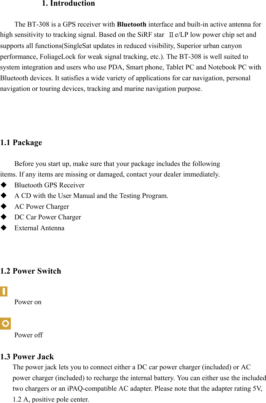 1. Introduction          The BT-308 is a GPS receiver with Bluetooth interface and built-in active antenna for high sensitivity to tracking signal. Based on the SiRF star  Ⅱe/LP low power chip set and supports all functions(SingleSat updates in reduced visibility, Superior urban canyon performance, FoliageLock for weak signal tracking, etc.). The BT-308 is well suited to system integration and users who use PDA, Smart phone, Tablet PC and Notebook PC with Bluetooth devices. It satisfies a wide variety of applications for car navigation, personal navigation or touring devices, tracking and marine navigation purpose.              1.1 Package  Before you start up, make sure that your package includes the following   items. If any items are missing or damaged, contact your dealer immediately.  Bluetooth GPS Receiver    A CD with the User Manual and the Testing Program.  AC Power Charger  DC Car Power Charger  External Antenna    1.2 Power Switch   Power on   Power off  1.3 Power Jack The power jack lets you to connect either a DC car power charger (included) or AC power charger (included) to recharge the internal battery. You can either use the included two chargers or an iPAQ-compatible AC adapter. Please note that the adapter rating 5V, 1.2 A, positive pole center.   