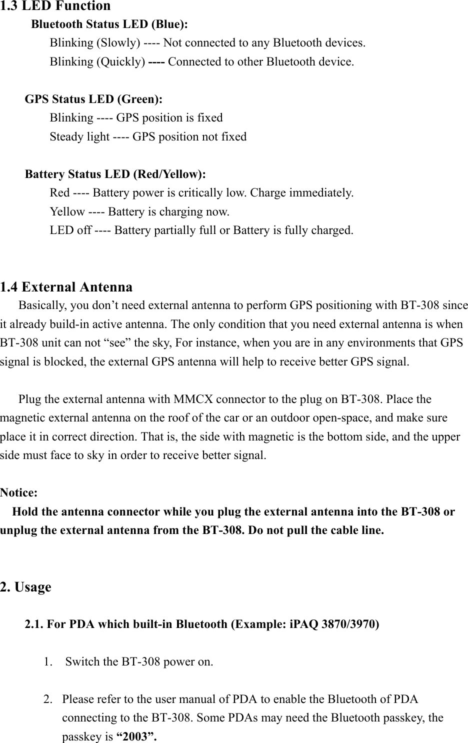 1.3 LED Function   Bluetooth Status LED (Blue):   Blinking (Slowly) ---- Not connected to any Bluetooth devices.   Blinking (Quickly) ---- Connected to other Bluetooth device.   GPS Status LED (Green):   Blinking ---- GPS position is fixed     Steady light ---- GPS position not fixed   Battery Status LED (Red/Yellow):     Red ---- Battery power is critically low. Charge immediately.     Yellow ---- Battery is charging now.     LED off ---- Battery partially full or Battery is fully charged.   1.4 External Antenna       Basically, you don’t need external antenna to perform GPS positioning with BT-308 since it already build-in active antenna. The only condition that you need external antenna is when BT-308 unit can not “see” the sky, For instance, when you are in any environments that GPS signal is blocked, the external GPS antenna will help to receive better GPS signal.        Plug the external antenna with MMCX connector to the plug on BT-308. Place the magnetic external antenna on the roof of the car or an outdoor open-space, and make sure place it in correct direction. That is, the side with magnetic is the bottom side, and the upper side must face to sky in order to receive better signal.  Notice: Hold the antenna connector while you plug the external antenna into the BT-308 or unplug the external antenna from the BT-308. Do not pull the cable line.   2. Usage  2.1. For PDA which built-in Bluetooth (Example: iPAQ 3870/3970)      1.    Switch the BT-308 power on.  2.  Please refer to the user manual of PDA to enable the Bluetooth of PDA connecting to the BT-308. Some PDAs may need the Bluetooth passkey, the passkey is “2003”. 