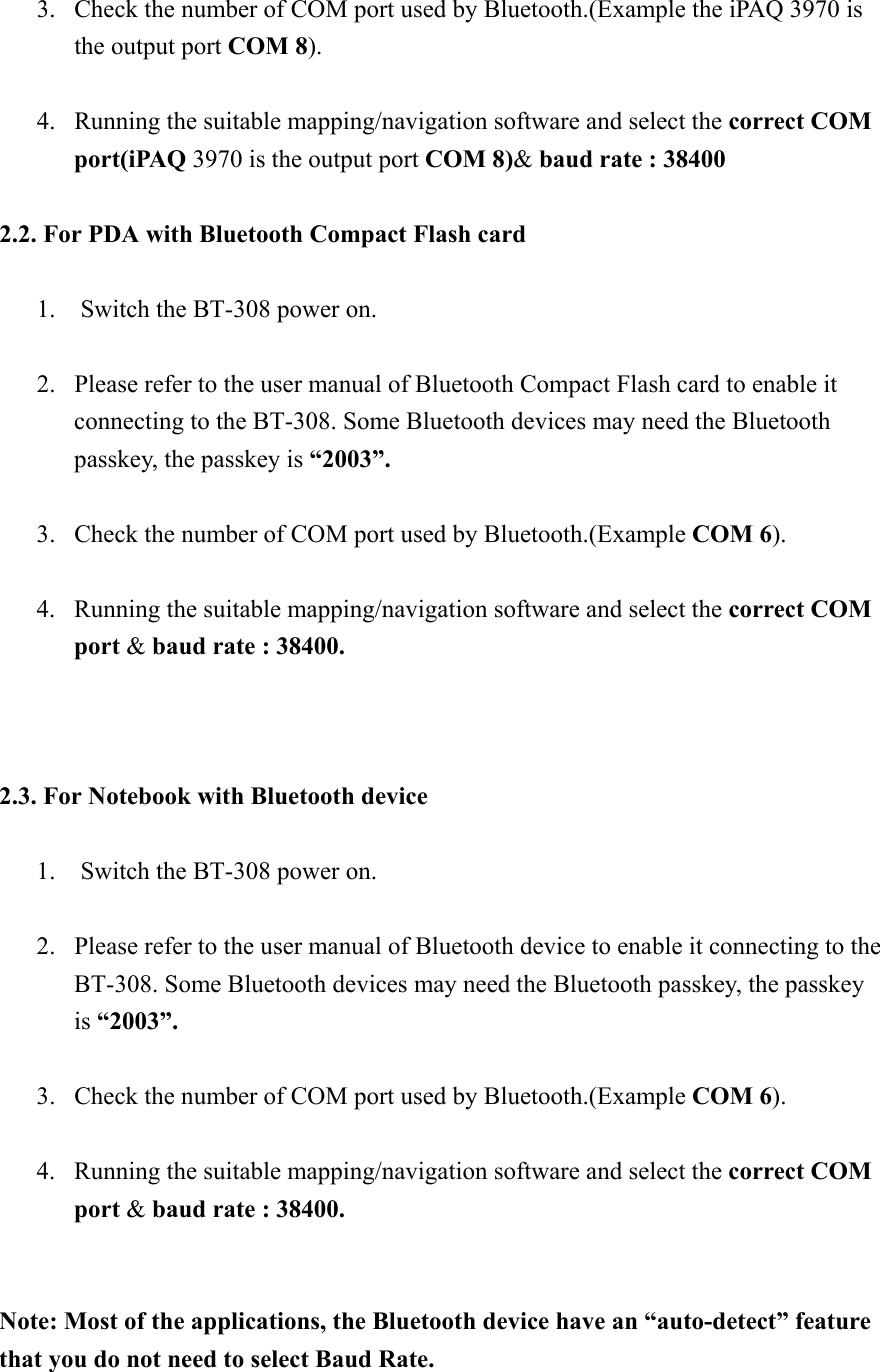  3.  Check the number of COM port used by Bluetooth.(Example the iPAQ 3970 is the output port COM 8).  4.  Running the suitable mapping/navigation software and select the correct COM port(iPAQ 3970 is the output port COM 8)&amp; baud rate : 38400  2.2. For PDA with Bluetooth Compact Flash card     1.    Switch the BT-308 power on.  2.  Please refer to the user manual of Bluetooth Compact Flash card to enable it   connecting to the BT-308. Some Bluetooth devices may need the Bluetooth passkey, the passkey is “2003”.  3.  Check the number of COM port used by Bluetooth.(Example COM 6).  4.  Running the suitable mapping/navigation software and select the correct COM port &amp; baud rate : 38400.    2.3. For Notebook with Bluetooth device    1.    Switch the BT-308 power on.  2.  Please refer to the user manual of Bluetooth device to enable it connecting to the BT-308. Some Bluetooth devices may need the Bluetooth passkey, the passkey is “2003”.  3.  Check the number of COM port used by Bluetooth.(Example COM 6).  4.  Running the suitable mapping/navigation software and select the correct COM port &amp; baud rate : 38400.   Note: Most of the applications, the Bluetooth device have an “auto-detect” feature that you do not need to select Baud Rate.   