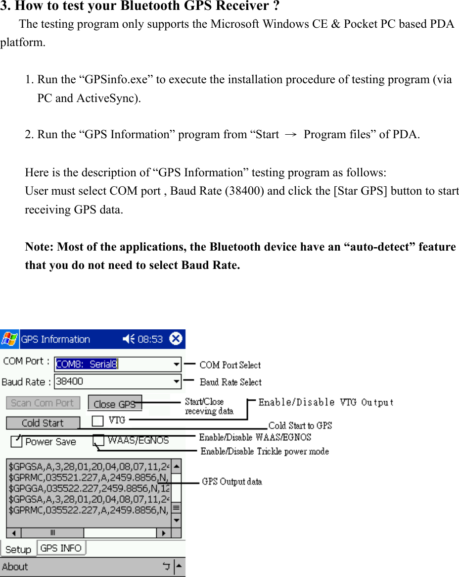 3. How to test your Bluetooth GPS Receiver ?    The testing program only supports the Microsoft Windows CE &amp; Pocket PC based PDA platform.  1. Run the “GPSinfo.exe” to execute the installation procedure of testing program (via PC and ActiveSync).  2. Run the “GPS Information” program from “Start  →  Program files” of PDA.  Here is the description of “GPS Information” testing program as follows: User must select COM port , Baud Rate (38400) and click the [Star GPS] button to start receiving GPS data.  Note: Most of the applications, the Bluetooth device have an “auto-detect” feature that you do not need to select Baud Rate.           