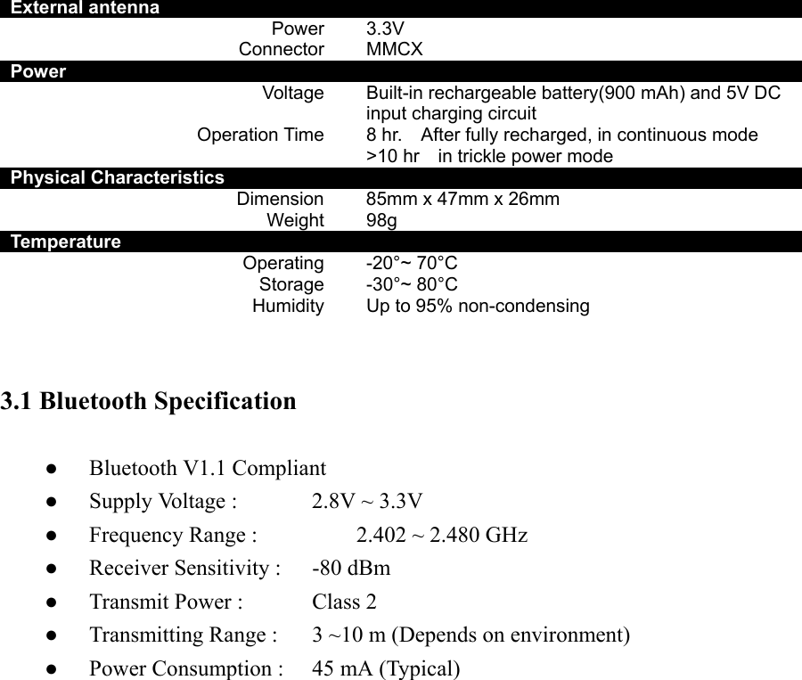 External antenna     Power    3.3V Connector  MMCX Power     Voltage      Built-in rechargeable battery(900 mAh) and 5V DC input charging circuit Operation Time    8 hr.    After fully recharged, in continuous mode &gt;10 hr    in trickle power mode   Physical Characteristics     Dimension    85mm x 47mm x 26mm Weight  98g Temperature     Operating    -20°~ 70°C Storage  -30°~ 80°C Humidity    Up to 95% non-condensing   3.1 Bluetooth Specification  ●  Bluetooth V1.1 Compliant ●  Supply Voltage :      2.8V ~ 3.3V ●  Frequency Range :      2.402 ~ 2.480 GHz ●  Receiver Sensitivity :    -80 dBm ●  Transmit Power :      Class 2   ●  Transmitting Range :    3 ~10 m (Depends on environment) ●  Power Consumption :    45 mA (Typical)                     