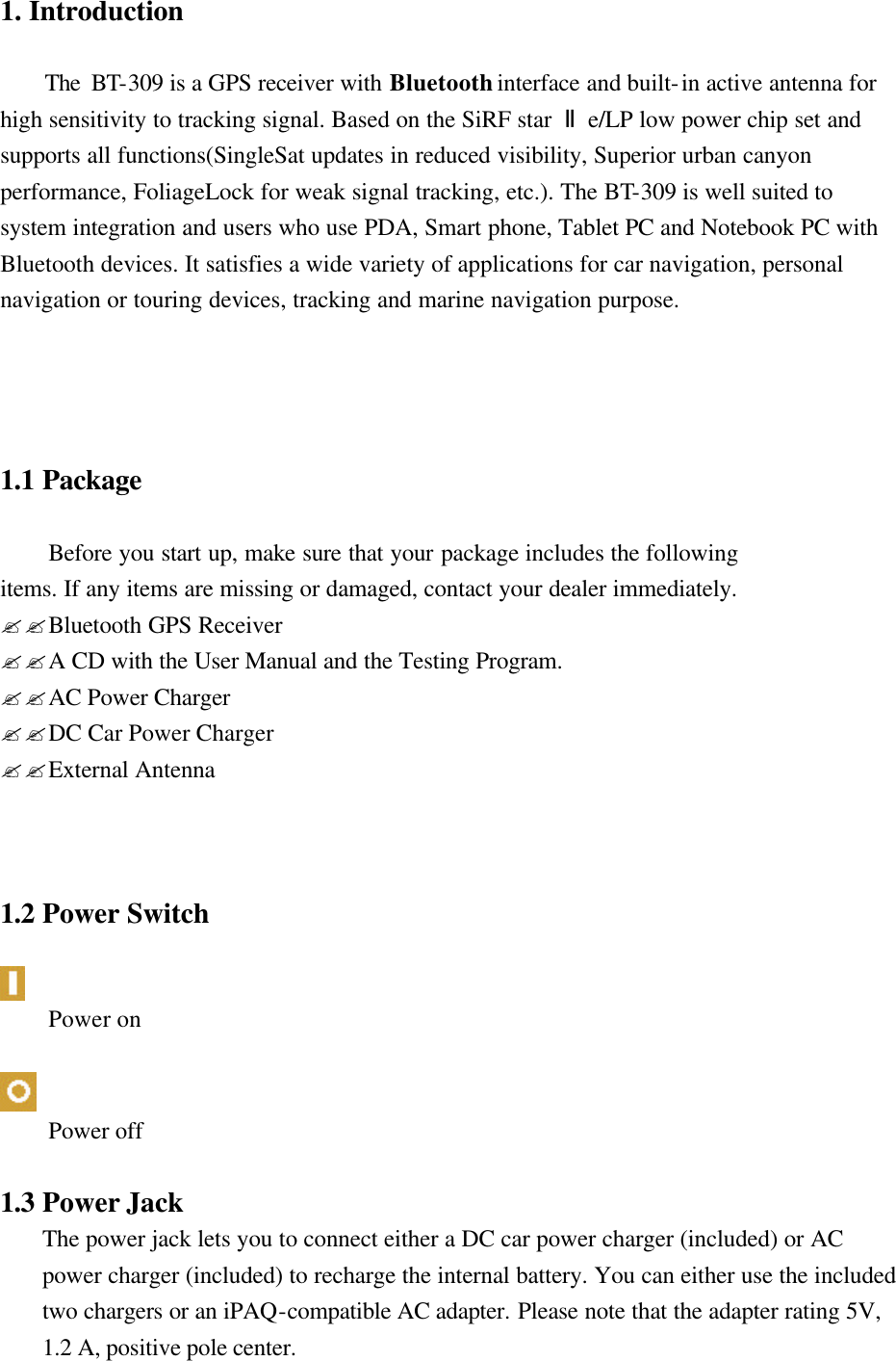  1. Introduction      The BT-309 is a GPS receiver with Bluetooth interface and built-in active antenna for high sensitivity to tracking signal. Based on the SiRF star  Ⅱe/LP low power chip set and supports all functions(SingleSat updates in reduced visibility, Superior urban canyon performance, FoliageLock for weak signal tracking, etc.). The BT-309 is well suited to system integration and users who use PDA, Smart phone, Tablet PC and Notebook PC with Bluetooth devices. It satisfies a wide variety of applications for car navigation, personal navigation or touring devices, tracking and marine navigation purpose.              1.1 Package  Before you start up, make sure that your package includes the following   items. If any items are missing or damaged, contact your dealer immediately. ??Bluetooth GPS Receiver   ??A CD with the User Manual and the Testing Program. ??AC Power Charger ??DC Car Power Charger ??External Antenna    1.2 Power Switch   Power on   Power off  1.3 Power Jack The power jack lets you to connect either a DC car power charger (included) or AC power charger (included) to recharge the internal battery. You can either use the included two chargers or an iPAQ-compatible AC adapter. Please note that the adapter rating 5V, 1.2 A, positive pole center.   