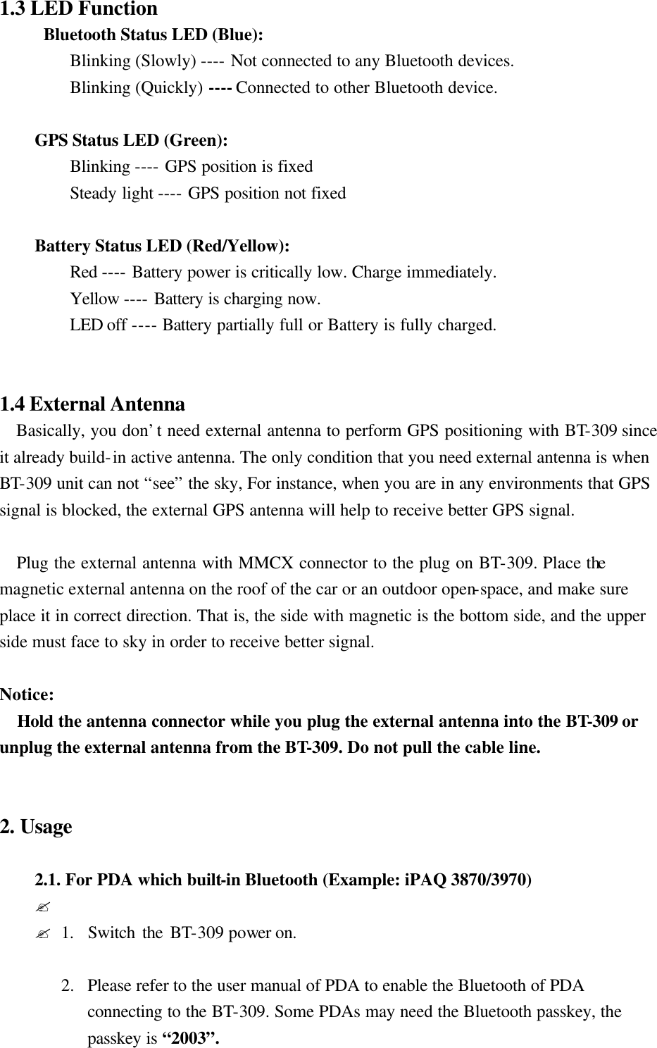 1.3 LED Function     Bluetooth Status LED (Blue):   Blinking (Slowly) ---- Not connected to any Bluetooth devices.   Blinking (Quickly) ---- Connected to other Bluetooth device.   GPS Status LED (Green):   Blinking ---- GPS position is fixed   Steady light ---- GPS position not fixed   Battery Status LED (Red/Yellow):   Red ---- Battery power is critically low. Charge immediately.   Yellow ---- Battery is charging now.   LED off ---- Battery partially full or Battery is fully charged.   1.4 External Antenna    Basically, you don’t need external antenna to perform GPS positioning with BT-309 since it already build-in active antenna. The only condition that you need external antenna is when BT-309 unit can not “see” the sky, For instance, when you are in any environments that GPS signal is blocked, the external GPS antenna will help to receive better GPS signal.     Plug the external antenna with MMCX connector to the plug on BT-309. Place the magnetic external antenna on the roof of the car or an outdoor open-space, and make sure place it in correct direction. That is, the side with magnetic is the bottom side, and the upper side must face to sky in order to receive better signal.  Notice: Hold the antenna connector while you plug the external antenna into the BT-309 or unplug the external antenna from the BT-309. Do not pull the cable line.   2. Usage  2.1. For PDA which built-in Bluetooth (Example: iPAQ 3870/3970)   ? ?1.  Switch the BT-309 power on.  2.  Please refer to the user manual of PDA to enable the Bluetooth of PDA connecting to the BT-309. Some PDAs may need the Bluetooth passkey, the passkey is “2003”. 