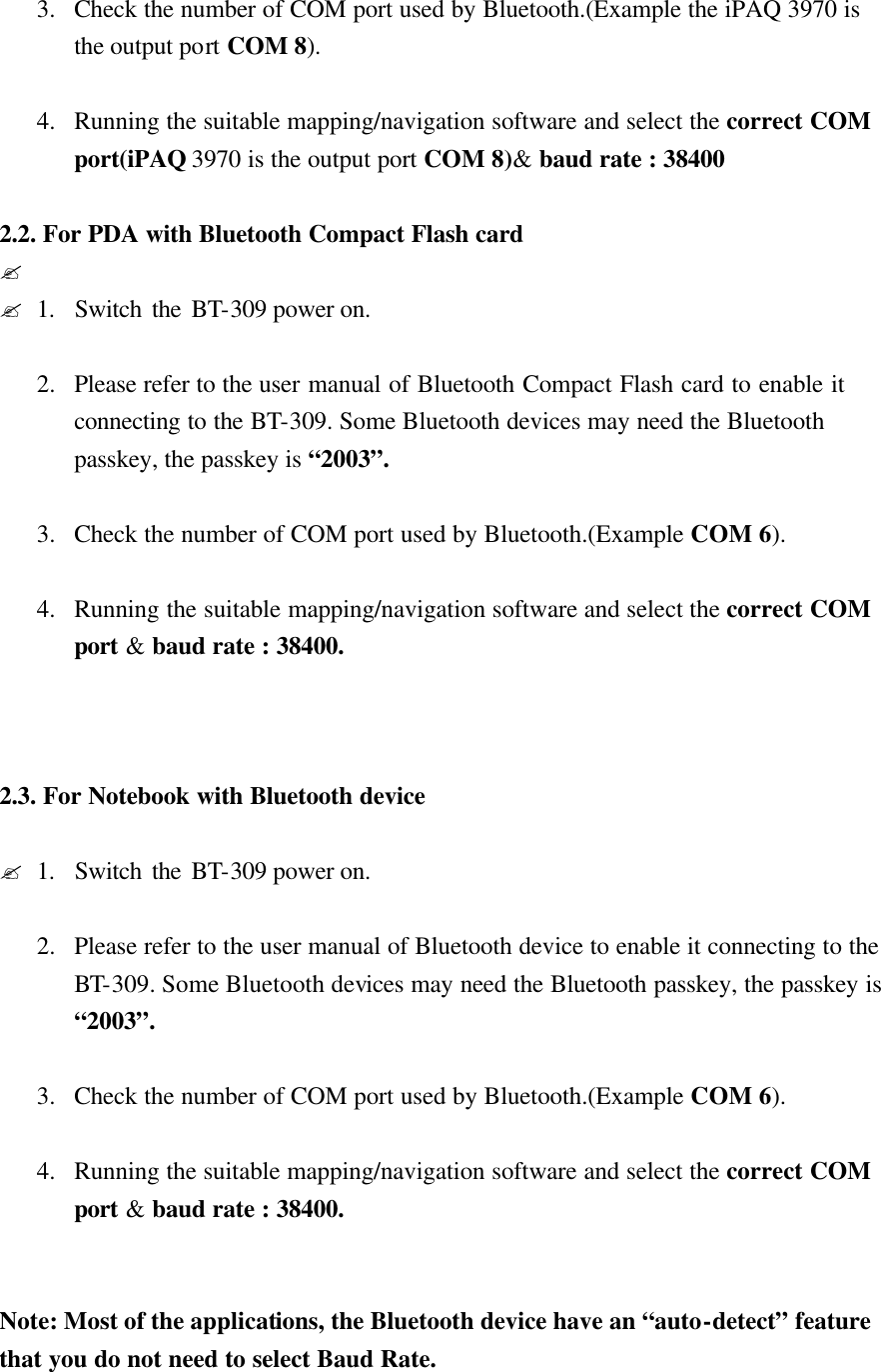  3.  Check the number of COM port used by Bluetooth.(Example the iPAQ 3970 is the output port COM 8).  4.  Running the suitable mapping/navigation software and select the correct COM port(iPAQ 3970 is the output port COM 8)&amp; baud rate : 38400  2.2. For PDA with Bluetooth Compact Flash card ?  ?1.  Switch the BT-309 power on.  2.  Please refer to the user manual of Bluetooth Compact Flash card to enable it  connecting to the BT-309. Some Bluetooth devices may need the Bluetooth passkey, the passkey is “2003”.  3.  Check the number of COM port used by Bluetooth.(Example COM 6).  4.  Running the suitable mapping/navigation software and select the correct COM port &amp; baud rate : 38400.    2.3. For Notebook with Bluetooth device    ?1.  Switch the BT-309 power on.  2.  Please refer to the user manual of Bluetooth device to enable it connecting to the BT-309. Some Bluetooth devices may need the Bluetooth passkey, the passkey is “2003”.  3.  Check the number of COM port used by Bluetooth.(Example COM 6).  4.  Running the suitable mapping/navigation software and select the correct COM port &amp; baud rate : 38400.   Note: Most of the applications, the Bluetooth device have an “auto-detect” feature that you do not need to select Baud Rate.   