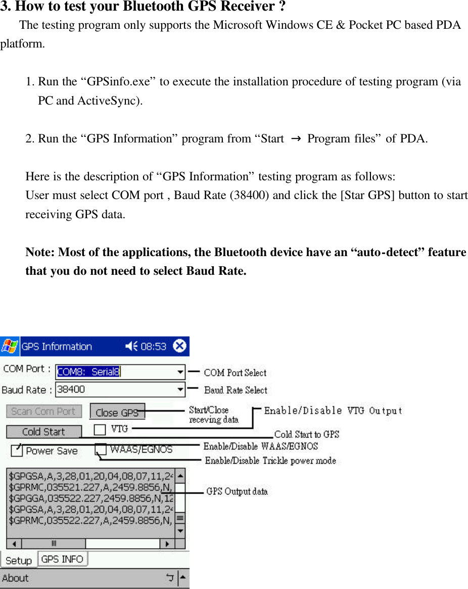 3. How to test your Bluetooth GPS Receiver ?    The testing program only supports the Microsoft Windows CE &amp; Pocket PC based PDA platform.  1. Run the “GPSinfo.exe” to execute the installation procedure of testing program (via PC and ActiveSync).  2. Run the “GPS Information” program from “Start  → Program files” of PDA.  Here is the description of “GPS Information” testing program as follows: User must select COM port , Baud Rate (38400) and click the [Star GPS] button to start receiving GPS data.  Note: Most of the applications, the Bluetooth device have an “auto-detect” feature that you do not need to select Baud Rate.           