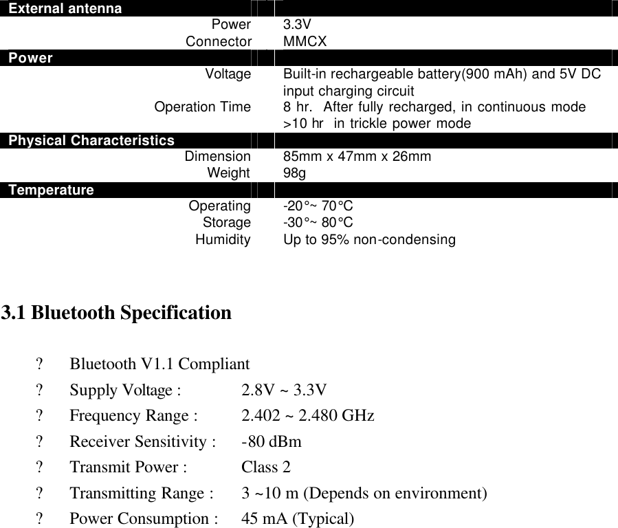 External antenna   Power  3.3V Connector  MMCX Power   Voltage  Built-in rechargeable battery(900 mAh) and 5V DC input charging circuit Operation Time  8 hr.  After fully recharged, in continuous mode &gt;10 hr  in trickle power mode   Physical Characteristics   Dimension  85mm x 47mm x 26mm Weight  98g Temperature   Operating  -20°~ 70°C Storage  -30°~ 80°C Humidity  Up to 95% non-condensing   3.1 Bluetooth Specification  ? Bluetooth V1.1 Compliant ? Supply Voltage :      2.8V ~ 3.3V ? Frequency Range :   2.402 ~ 2.480 GHz ? Receiver Sensitivity :   -80 dBm ? Transmit Power :      Class 2   ? Transmitting Range :   3 ~10 m (Depends on environment) ? Power Consumption :   45 mA (Typical)                     