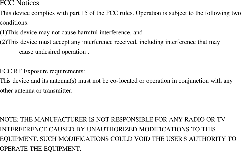 FCC Notices   This device complies with part 15 of the FCC rules. Operation is subject to the following two conditions:   (1)This device may not cause harmful interference, and   (2)This device must accept any interference received, including interference that may   cause undesired operation .    FCC RF Exposure requirements:   This device and its antenna(s) must not be co-located or operation in conjunction with any other antenna or transmitter.     NOTE: THE MANUFACTURER IS NOT RESPONSIBLE FOR ANY RADIO OR TV INTERFERENCE CAUSED BY UNAUTHORIZED MODIFICATIONS TO THIS EQUIPMENT. SUCH MODIFICATIONS COULD VOID THE USER&apos;S AUTHORITY TO OPERATE THE EQUIPMENT. 