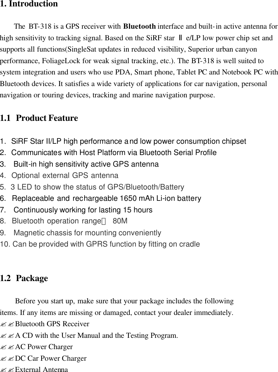 1. Introduction      The BT-318 is a GPS receiver with Bluetooth interface and built-in active antenna for high sensitivity to tracking signal. Based on the SiRF star  Ⅱe/LP low power chip set and supports all functions(SingleSat updates in reduced visibility, Superior urban canyon performance, FoliageLock for weak signal tracking, etc.). The BT-318 is well suited to system integration and users who use PDA, Smart phone, Tablet PC and Notebook PC with Bluetooth devices. It satisfies a wide variety of applications for car navigation, personal navigation or touring devices, tracking and marine navigation purpose.    1.1  Product Feature         1. SiRF Star II/LP high performance and low power consumption chipset 2. Communicates with Host Platform via Bluetooth Serial Profile 3.  Built-in high sensitivity active GPS antenna   4.  Optional external GPS antenna 5.  3 LED to show the status of GPS/Bluetooth/Battery   6.  Replaceable and rechargeable 1650 mAh Li-ion battery 7.  Continuously working for lasting 15 hours   8.  Bluetooth operation range： 80M 9.  Magnetic chassis for mounting conveniently 10. Can be provided with GPRS function by fitting on cradle   1.2   Package  Before you start up, make sure that your package includes the following   items. If any items are missing or damaged, contact your dealer immediately. ??Bluetooth GPS Receiver   ??A CD with the User Manual and the Testing Program. ??AC Power Charger ??DC Car Power Charger ??External Antenna        