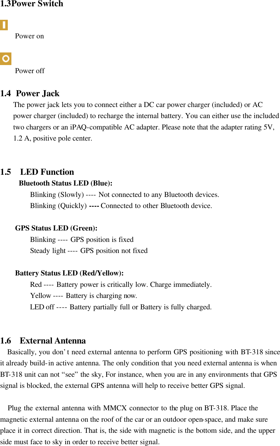 1.3 Power Switch   Power on   Power off  1.4   Power Jack The power jack lets you to connect either a DC car power charger (included) or AC power charger (included) to recharge the internal battery. You can either use the included two chargers or an iPAQ-compatible AC adapter. Please note that the adapter rating 5V, 1.2 A, positive pole center.   1.5    LED Function     Bluetooth Status LED (Blue):   Blinking (Slowly) ---- Not connected to any Bluetooth devices.   Blinking (Quickly) ---- Connected to other Bluetooth device.   GPS Status LED (Green):   Blinking ---- GPS position is fixed   Steady light ---- GPS position not fixed   Battery Status LED (Red/Yellow):   Red ---- Battery power is critically low. Charge immediately.   Yellow ---- Battery is charging now.   LED off ---- Battery partially full or Battery is fully charged.   1.6   External Antenna    Basically, you don’t need external antenna to perform GPS positioning with BT-318 since it already build-in active antenna. The only condition that you need external antenna is when BT-318 unit can not “see” the sky, For instance, when you are in any environments that GPS signal is blocked, the external GPS antenna will help to receive better GPS signal.     Plug the external antenna with MMCX connector to the plug on BT-318. Place the magnetic external antenna on the roof of the car or an outdoor open-space, and make sure place it in correct direction. That is, the side with magnetic is the bottom side, and the upper side must face to sky in order to receive better signal. 