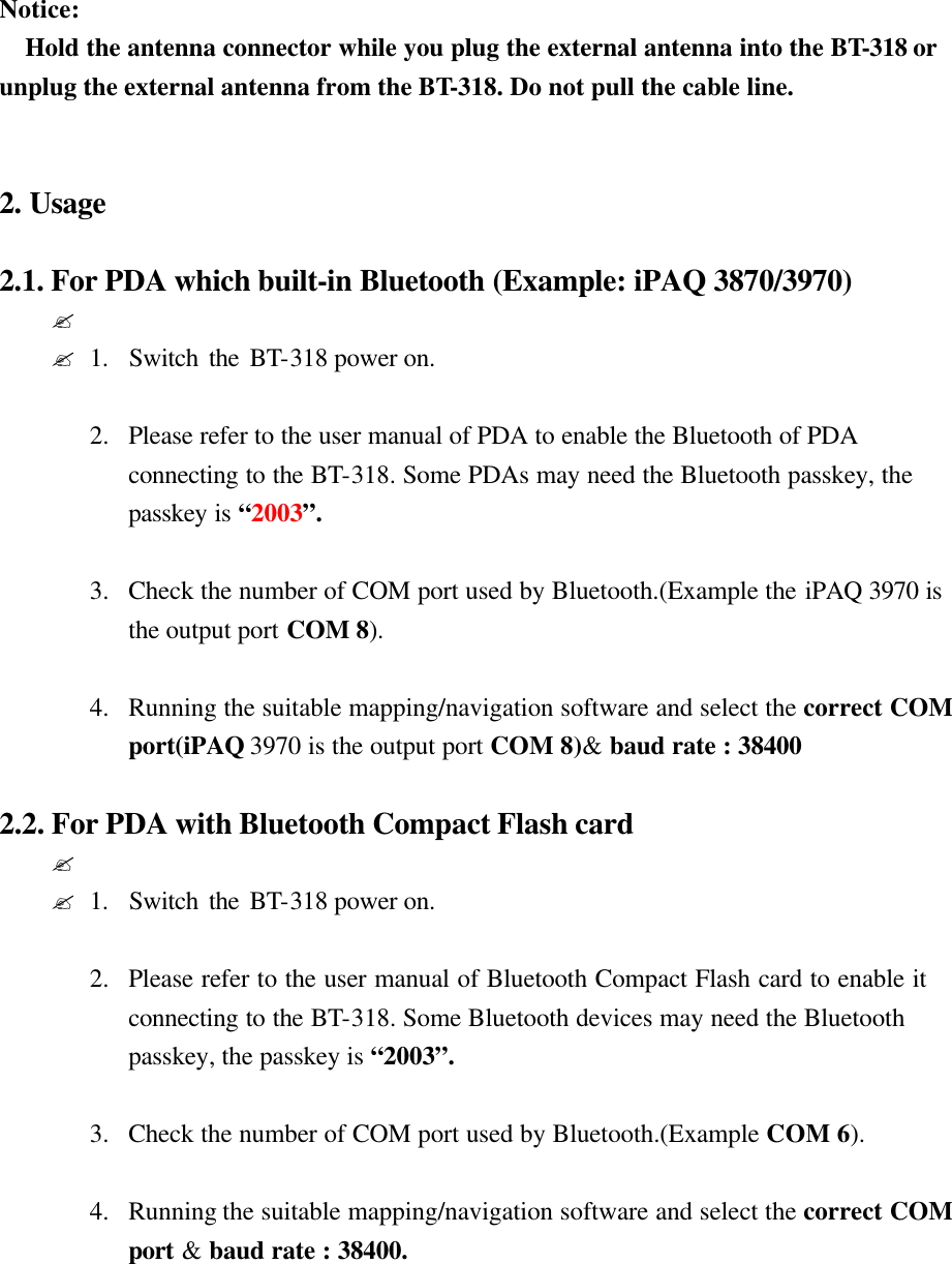  Notice: Hold the antenna connector while you plug the external antenna into the BT-318 or unplug the external antenna from the BT-318. Do not pull the cable line.   2. Usage  2.1. For PDA which built-in Bluetooth (Example: iPAQ 3870/3970)   ? ?1.  Switch the BT-318 power on.  2.  Please refer to the user manual of PDA to enable the Bluetooth of PDA connecting to the BT-318. Some PDAs may need the Bluetooth passkey, the passkey is “2003”.  3.  Check the number of COM port used by Bluetooth.(Example the iPAQ 3970 is the output port COM 8).  4.  Running the suitable mapping/navigation software and select the correct COM port(iPAQ 3970 is the output port COM 8)&amp; baud rate : 38400  2.2. For PDA with Bluetooth Compact Flash card ?  ?1.  Switch the BT-318 power on.  2.  Please refer to the user manual of Bluetooth Compact Flash card to enable it  connecting to the BT-318. Some Bluetooth devices may need the Bluetooth passkey, the passkey is “2003”.  3.  Check the number of COM port used by Bluetooth.(Example COM 6).  4.  Running the suitable mapping/navigation software and select the correct COM port &amp; baud rate : 38400.       