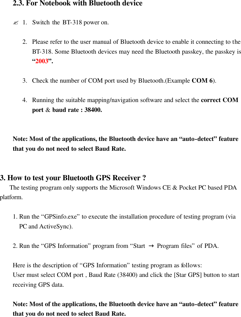 2.3. For Notebook with Bluetooth device    ?1.  Switch the BT-318 power on.  2.  Please refer to the user manual of Bluetooth device to enable it connecting to the BT-318. Some Bluetooth devices may need the Bluetooth passkey, the passkey is “2003”.  3.  Check the number of COM port used by Bluetooth.(Example COM 6).  4.  Running the suitable mapping/navigation software and select the correct COM port &amp; baud rate : 38400.   Note: Most of the applications, the Bluetooth device have an “auto-detect” feature that you do not need to select Baud Rate.   3. How to test your Bluetooth GPS Receiver ?    The testing program only supports the Microsoft Windows CE &amp; Pocket PC based PDA platform.  1. Run the “GPSinfo.exe” to execute the installation procedure of testing program (via PC and ActiveSync).  2. Run the “GPS Information” program from “Start  → Program files” of PDA.  Here is the description of “GPS Information” testing program as follows: User must select COM port , Baud Rate (38400) and click the [Star GPS] button to start receiving GPS data.  Note: Most of the applications, the Bluetooth device have an “auto-detect” feature that you do not need to select Baud Rate.    