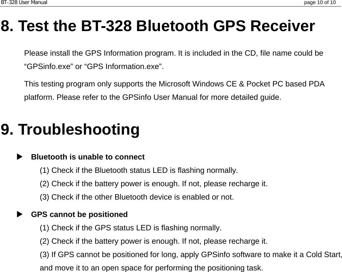 BT-328 User Manual  page 10 of 10 8. Test the BT-328 Bluetooth GPS Receiver  Please install the GPS Information program. It is included in the CD, file name could be “GPSinfo.exe” or “GPS Information.exe”.   This testing program only supports the Microsoft Windows CE &amp; Pocket PC based PDA platform. Please refer to the GPSinfo User Manual for more detailed guide.  9. Troubleshooting   Bluetooth is unable to connect (1) Check if the Bluetooth status LED is flashing normally.   (2) Check if the battery power is enough. If not, please recharge it. (3) Check if the other Bluetooth device is enabled or not.  GPS cannot be positioned (1) Check if the GPS status LED is flashing normally.   (2) Check if the battery power is enough. If not, please recharge it. (3) If GPS cannot be positioned for long, apply GPSinfo software to make it a Cold Start, and move it to an open space for performing the positioning task.           